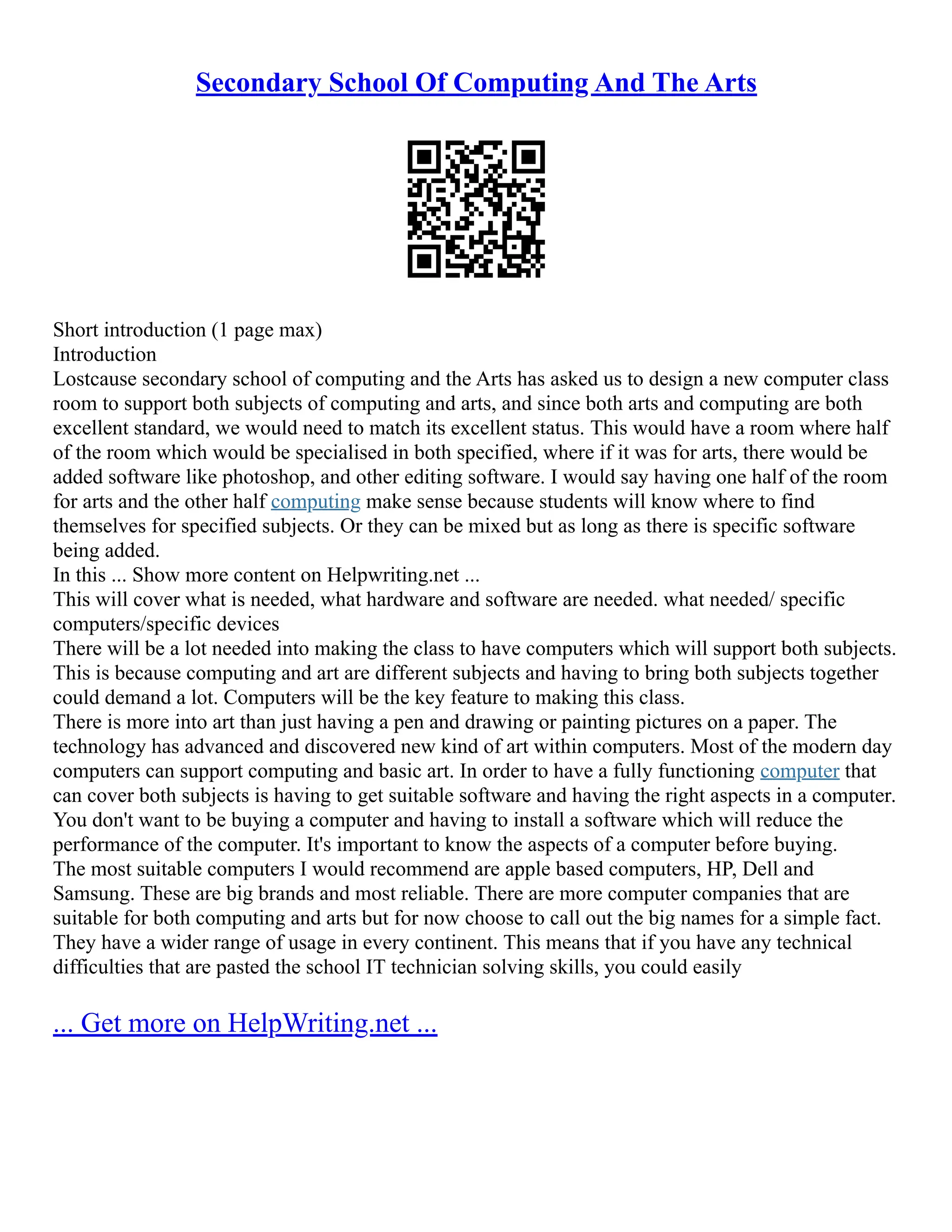 Secondary School Of Computing And The Arts
Short introduction (1 page max)
Introduction
Lostcause secondary school of computing and the Arts has asked us to design a new computer class
room to support both subjects of computing and arts, and since both arts and computing are both
excellent standard, we would need to match its excellent status. This would have a room where half
of the room which would be specialised in both specified, where if it was for arts, there would be
added software like photoshop, and other editing software. I would say having one half of the room
for arts and the other half computing make sense because students will know where to find
themselves for specified subjects. Or they can be mixed but as long as there is specific software
being added.
In this ... Show more content on Helpwriting.net ...
This will cover what is needed, what hardware and software are needed. what needed/ specific
computers/specific devices
There will be a lot needed into making the class to have computers which will support both subjects.
This is because computing and art are different subjects and having to bring both subjects together
could demand a lot. Computers will be the key feature to making this class.
There is more into art than just having a pen and drawing or painting pictures on a paper. The
technology has advanced and discovered new kind of art within computers. Most of the modern day
computers can support computing and basic art. In order to have a fully functioning computer that
can cover both subjects is having to get suitable software and having the right aspects in a computer.
You don't want to be buying a computer and having to install a software which will reduce the
performance of the computer. It's important to know the aspects of a computer before buying.
The most suitable computers I would recommend are apple based computers, HP, Dell and
Samsung. These are big brands and most reliable. There are more computer companies that are
suitable for both computing and arts but for now choose to call out the big names for a simple fact.
They have a wider range of usage in every continent. This means that if you have any technical
difficulties that are pasted the school IT technician solving skills, you could easily
... Get more on HelpWriting.net ...
 