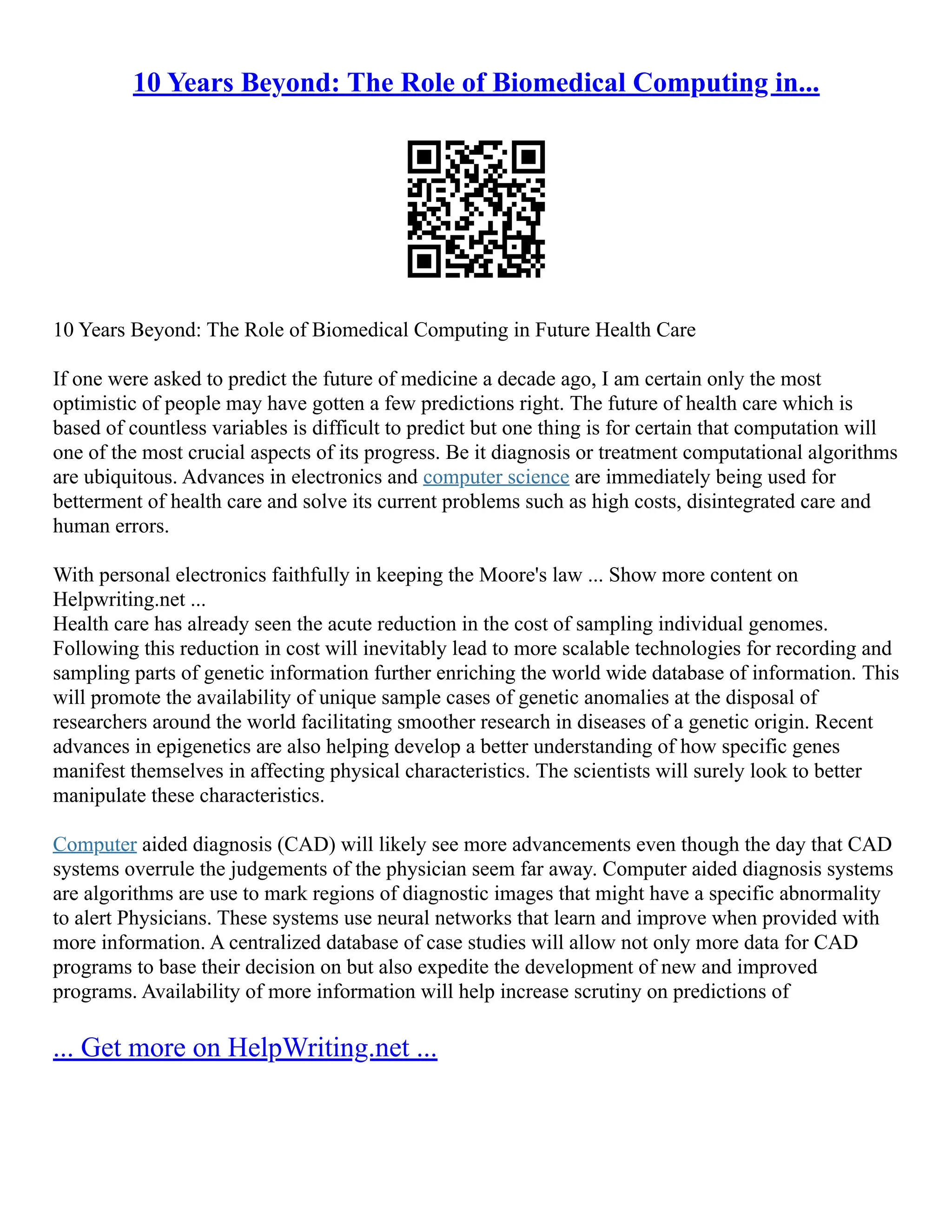 10 Years Beyond: The Role of Biomedical Computing in...
10 Years Beyond: The Role of Biomedical Computing in Future Health Care
If one were asked to predict the future of medicine a decade ago, I am certain only the most
optimistic of people may have gotten a few predictions right. The future of health care which is
based of countless variables is difficult to predict but one thing is for certain that computation will
one of the most crucial aspects of its progress. Be it diagnosis or treatment computational algorithms
are ubiquitous. Advances in electronics and computer science are immediately being used for
betterment of health care and solve its current problems such as high costs, disintegrated care and
human errors.
With personal electronics faithfully in keeping the Moore's law ... Show more content on
Helpwriting.net ...
Health care has already seen the acute reduction in the cost of sampling individual genomes.
Following this reduction in cost will inevitably lead to more scalable technologies for recording and
sampling parts of genetic information further enriching the world wide database of information. This
will promote the availability of unique sample cases of genetic anomalies at the disposal of
researchers around the world facilitating smoother research in diseases of a genetic origin. Recent
advances in epigenetics are also helping develop a better understanding of how specific genes
manifest themselves in affecting physical characteristics. The scientists will surely look to better
manipulate these characteristics.
Computer aided diagnosis (CAD) will likely see more advancements even though the day that CAD
systems overrule the judgements of the physician seem far away. Computer aided diagnosis systems
are algorithms are use to mark regions of diagnostic images that might have a specific abnormality
to alert Physicians. These systems use neural networks that learn and improve when provided with
more information. A centralized database of case studies will allow not only more data for CAD
programs to base their decision on but also expedite the development of new and improved
programs. Availability of more information will help increase scrutiny on predictions of
... Get more on HelpWriting.net ...
 