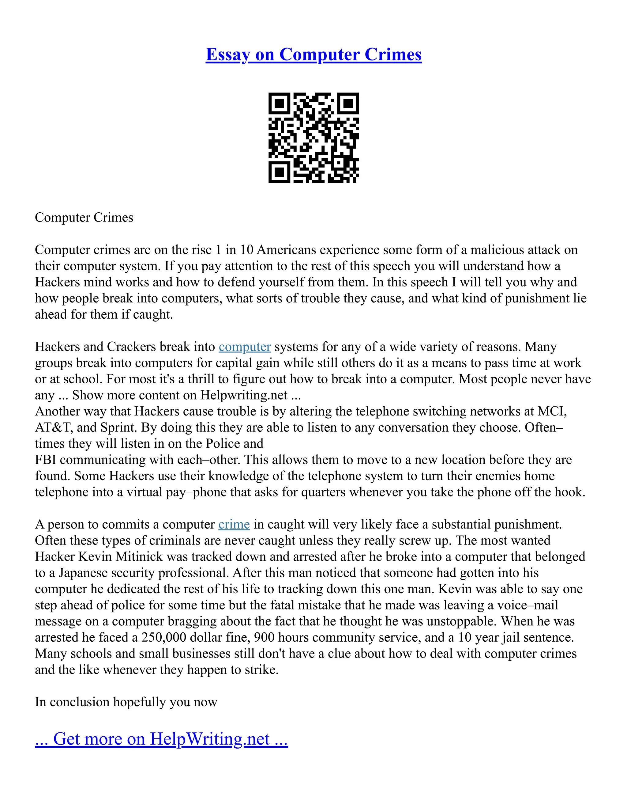 Essay on Computer Crimes
Computer Crimes
Computer crimes are on the rise 1 in 10 Americans experience some form of a malicious attack on
their computer system. If you pay attention to the rest of this speech you will understand how a
Hackers mind works and how to defend yourself from them. In this speech I will tell you why and
how people break into computers, what sorts of trouble they cause, and what kind of punishment lie
ahead for them if caught.
Hackers and Crackers break into computer systems for any of a wide variety of reasons. Many
groups break into computers for capital gain while still others do it as a means to pass time at work
or at school. For most it's a thrill to figure out how to break into a computer. Most people never have
any ... Show more content on Helpwriting.net ...
Another way that Hackers cause trouble is by altering the telephone switching networks at MCI,
AT&T, and Sprint. By doing this they are able to listen to any conversation they choose. Often–
times they will listen in on the Police and
FBI communicating with each–other. This allows them to move to a new location before they are
found. Some Hackers use their knowledge of the telephone system to turn their enemies home
telephone into a virtual pay–phone that asks for quarters whenever you take the phone off the hook.
A person to commits a computer crime in caught will very likely face a substantial punishment.
Often these types of criminals are never caught unless they really screw up. The most wanted
Hacker Kevin Mitinick was tracked down and arrested after he broke into a computer that belonged
to a Japanese security professional. After this man noticed that someone had gotten into his
computer he dedicated the rest of his life to tracking down this one man. Kevin was able to say one
step ahead of police for some time but the fatal mistake that he made was leaving a voice–mail
message on a computer bragging about the fact that he thought he was unstoppable. When he was
arrested he faced a 250,000 dollar fine, 900 hours community service, and a 10 year jail sentence.
Many schools and small businesses still don't have a clue about how to deal with computer crimes
and the like whenever they happen to strike.
In conclusion hopefully you now
... Get more on HelpWriting.net ...
 