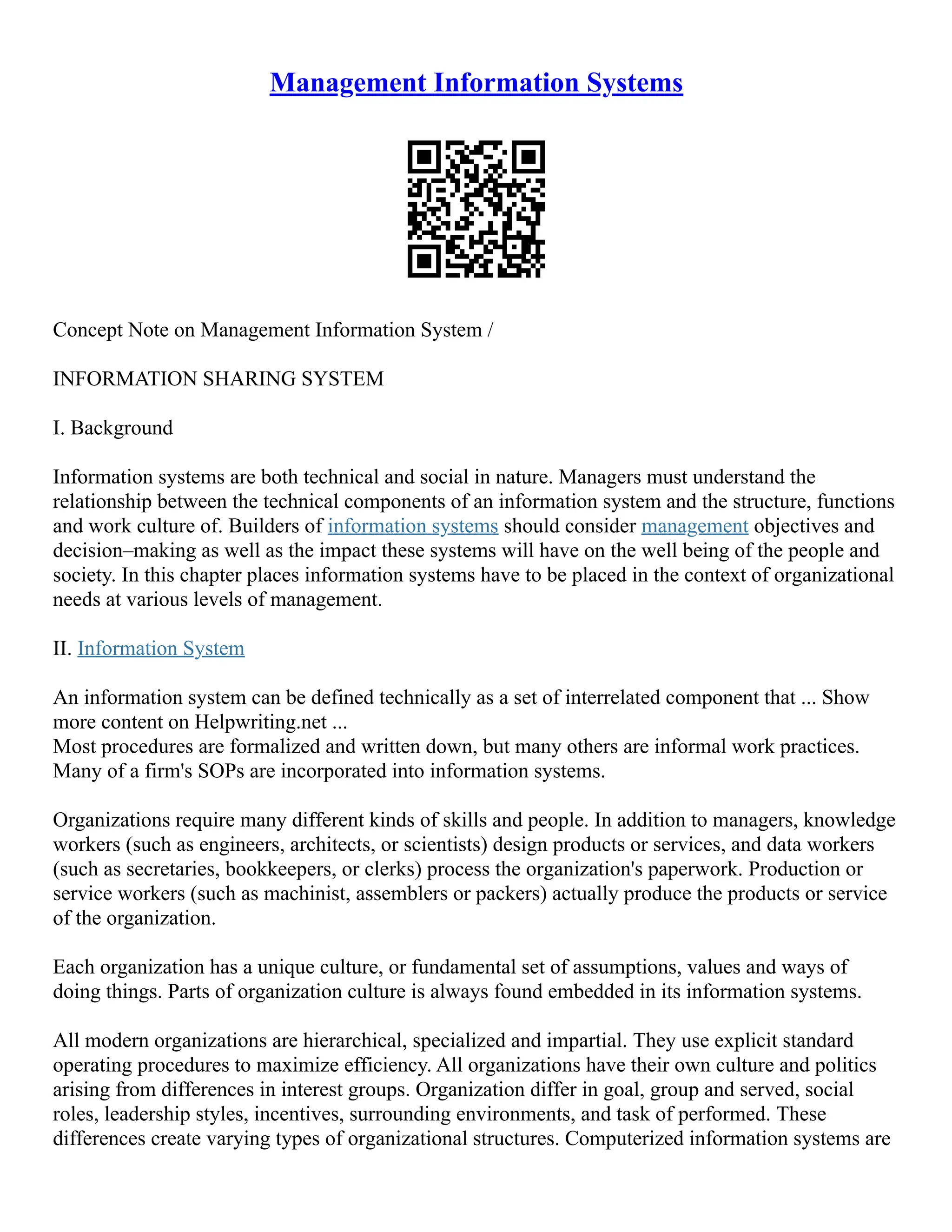 Management Information Systems
Concept Note on Management Information System /
INFORMATION SHARING SYSTEM
I. Background
Information systems are both technical and social in nature. Managers must understand the
relationship between the technical components of an information system and the structure, functions
and work culture of. Builders of information systems should consider management objectives and
decision–making as well as the impact these systems will have on the well being of the people and
society. In this chapter places information systems have to be placed in the context of organizational
needs at various levels of management.
II. Information System
An information system can be defined technically as a set of interrelated component that ... Show
more content on Helpwriting.net ...
Most procedures are formalized and written down, but many others are informal work practices.
Many of a firm's SOPs are incorporated into information systems.
Organizations require many different kinds of skills and people. In addition to managers, knowledge
workers (such as engineers, architects, or scientists) design products or services, and data workers
(such as secretaries, bookkeepers, or clerks) process the organization's paperwork. Production or
service workers (such as machinist, assemblers or packers) actually produce the products or service
of the organization.
Each organization has a unique culture, or fundamental set of assumptions, values and ways of
doing things. Parts of organization culture is always found embedded in its information systems.
All modern organizations are hierarchical, specialized and impartial. They use explicit standard
operating procedures to maximize efficiency. All organizations have their own culture and politics
arising from differences in interest groups. Organization differ in goal, group and served, social
roles, leadership styles, incentives, surrounding environments, and task of performed. These
differences create varying types of organizational structures. Computerized information systems are
 