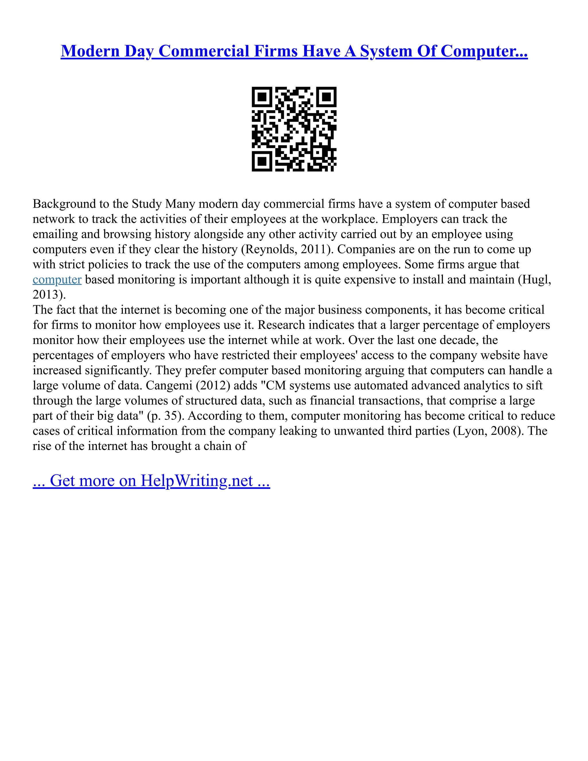 Modern Day Commercial Firms Have A System Of Computer...
Background to the Study Many modern day commercial firms have a system of computer based
network to track the activities of their employees at the workplace. Employers can track the
emailing and browsing history alongside any other activity carried out by an employee using
computers even if they clear the history (Reynolds, 2011). Companies are on the run to come up
with strict policies to track the use of the computers among employees. Some firms argue that
computer based monitoring is important although it is quite expensive to install and maintain (Hugl,
2013).
The fact that the internet is becoming one of the major business components, it has become critical
for firms to monitor how employees use it. Research indicates that a larger percentage of employers
monitor how their employees use the internet while at work. Over the last one decade, the
percentages of employers who have restricted their employees' access to the company website have
increased significantly. They prefer computer based monitoring arguing that computers can handle a
large volume of data. Cangemi (2012) adds "CM systems use automated advanced analytics to sift
through the large volumes of structured data, such as financial transactions, that comprise a large
part of their big data" (p. 35). According to them, computer monitoring has become critical to reduce
cases of critical information from the company leaking to unwanted third parties (Lyon, 2008). The
rise of the internet has brought a chain of
... Get more on HelpWriting.net ...
 