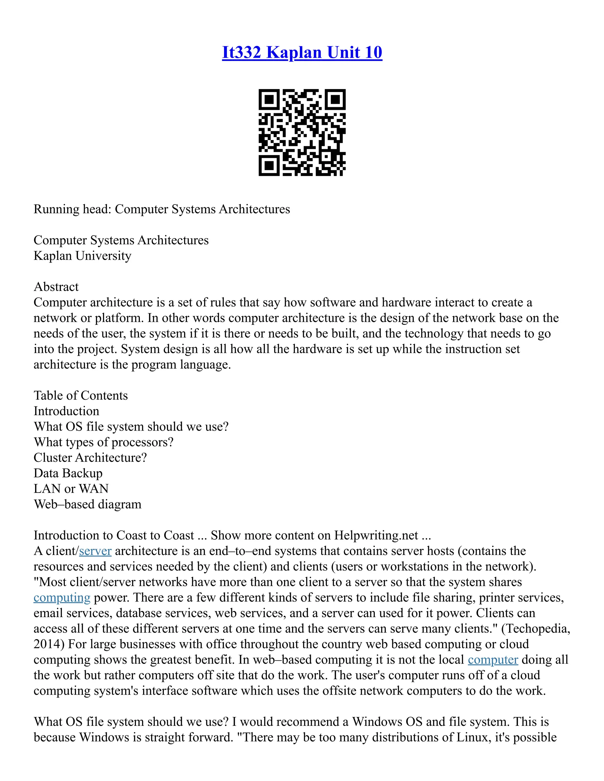 It332 Kaplan Unit 10
Running head: Computer Systems Architectures
Computer Systems Architectures
Kaplan University
Abstract
Computer architecture is a set of rules that say how software and hardware interact to create a
network or platform. In other words computer architecture is the design of the network base on the
needs of the user, the system if it is there or needs to be built, and the technology that needs to go
into the project. System design is all how all the hardware is set up while the instruction set
architecture is the program language.
Table of Contents
Introduction
What OS file system should we use?
What types of processors?
Cluster Architecture?
Data Backup
LAN or WAN
Web–based diagram
Introduction to Coast to Coast ... Show more content on Helpwriting.net ...
A client/server architecture is an end–to–end systems that contains server hosts (contains the
resources and services needed by the client) and clients (users or workstations in the network).
"Most client/server networks have more than one client to a server so that the system shares
computing power. There are a few different kinds of servers to include file sharing, printer services,
email services, database services, web services, and a server can used for it power. Clients can
access all of these different servers at one time and the servers can serve many clients." (Techopedia,
2014) For large businesses with office throughout the country web based computing or cloud
computing shows the greatest benefit. In web–based computing it is not the local computer doing all
the work but rather computers off site that do the work. The user's computer runs off of a cloud
computing system's interface software which uses the offsite network computers to do the work.
What OS file system should we use? I would recommend a Windows OS and file system. This is
because Windows is straight forward. "There may be too many distributions of Linux, it's possible
 