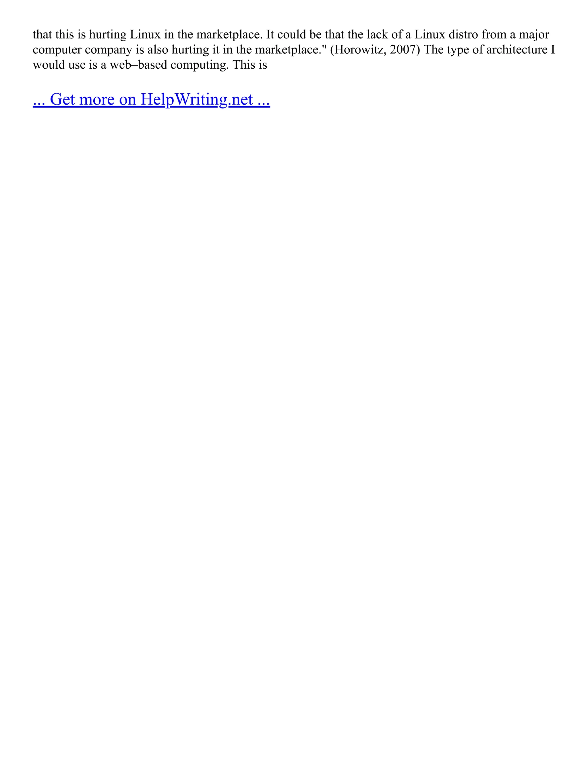 that this is hurting Linux in the marketplace. It could be that the lack of a Linux distro from a major
computer company is also hurting it in the marketplace." (Horowitz, 2007) The type of architecture I
would use is a web–based computing. This is
... Get more on HelpWriting.net ...
 