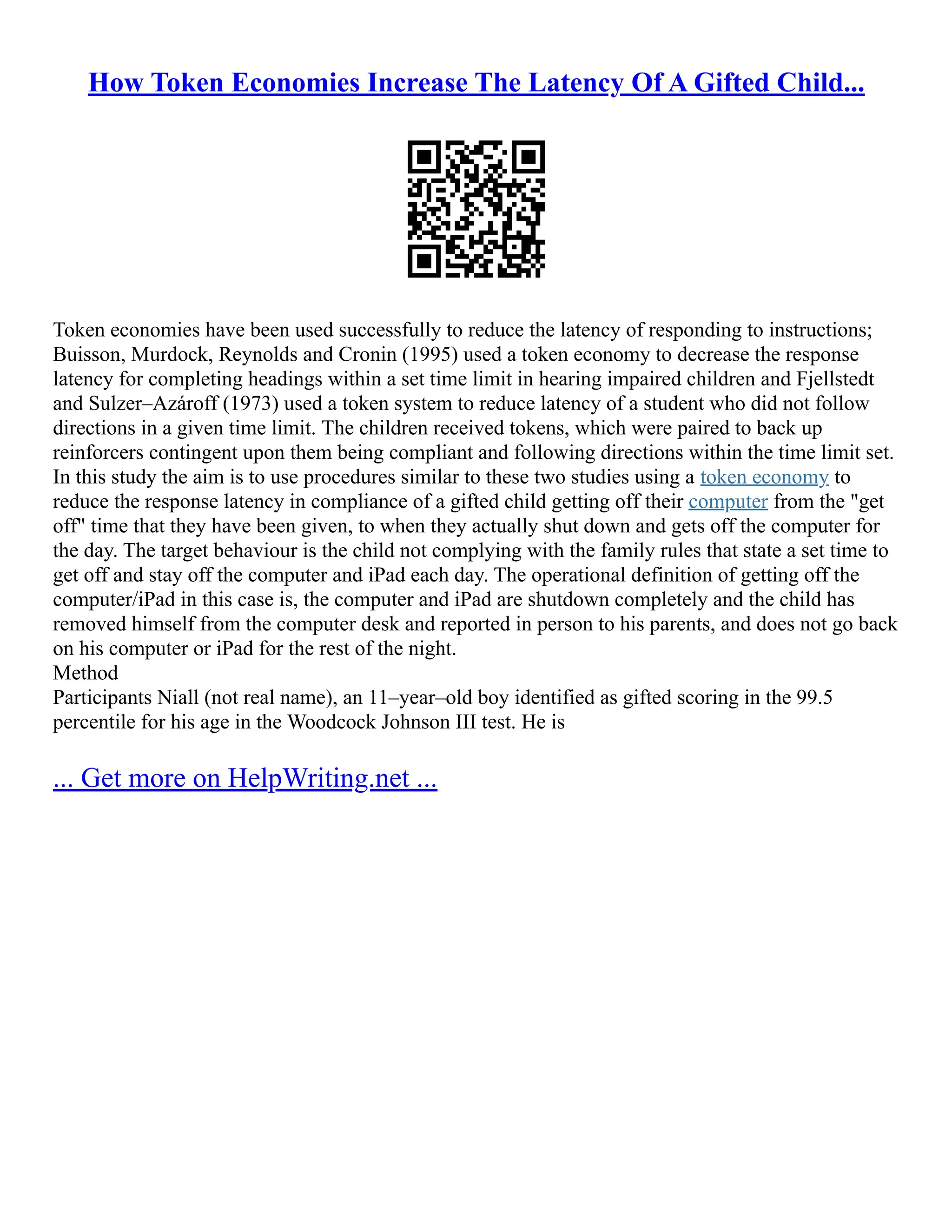 How Token Economies Increase The Latency Of A Gifted Child...
Token economies have been used successfully to reduce the latency of responding to instructions;
Buisson, Murdock, Reynolds and Cronin (1995) used a token economy to decrease the response
latency for completing headings within a set time limit in hearing impaired children and Fjellstedt
and Sulzer–Azároff (1973) used a token system to reduce latency of a student who did not follow
directions in a given time limit. The children received tokens, which were paired to back up
reinforcers contingent upon them being compliant and following directions within the time limit set.
In this study the aim is to use procedures similar to these two studies using a token economy to
reduce the response latency in compliance of a gifted child getting off their computer from the "get
off" time that they have been given, to when they actually shut down and gets off the computer for
the day. The target behaviour is the child not complying with the family rules that state a set time to
get off and stay off the computer and iPad each day. The operational definition of getting off the
computer/iPad in this case is, the computer and iPad are shutdown completely and the child has
removed himself from the computer desk and reported in person to his parents, and does not go back
on his computer or iPad for the rest of the night.
Method
Participants Niall (not real name), an 11–year–old boy identified as gifted scoring in the 99.5
percentile for his age in the Woodcock Johnson III test. He is
... Get more on HelpWriting.net ...
 