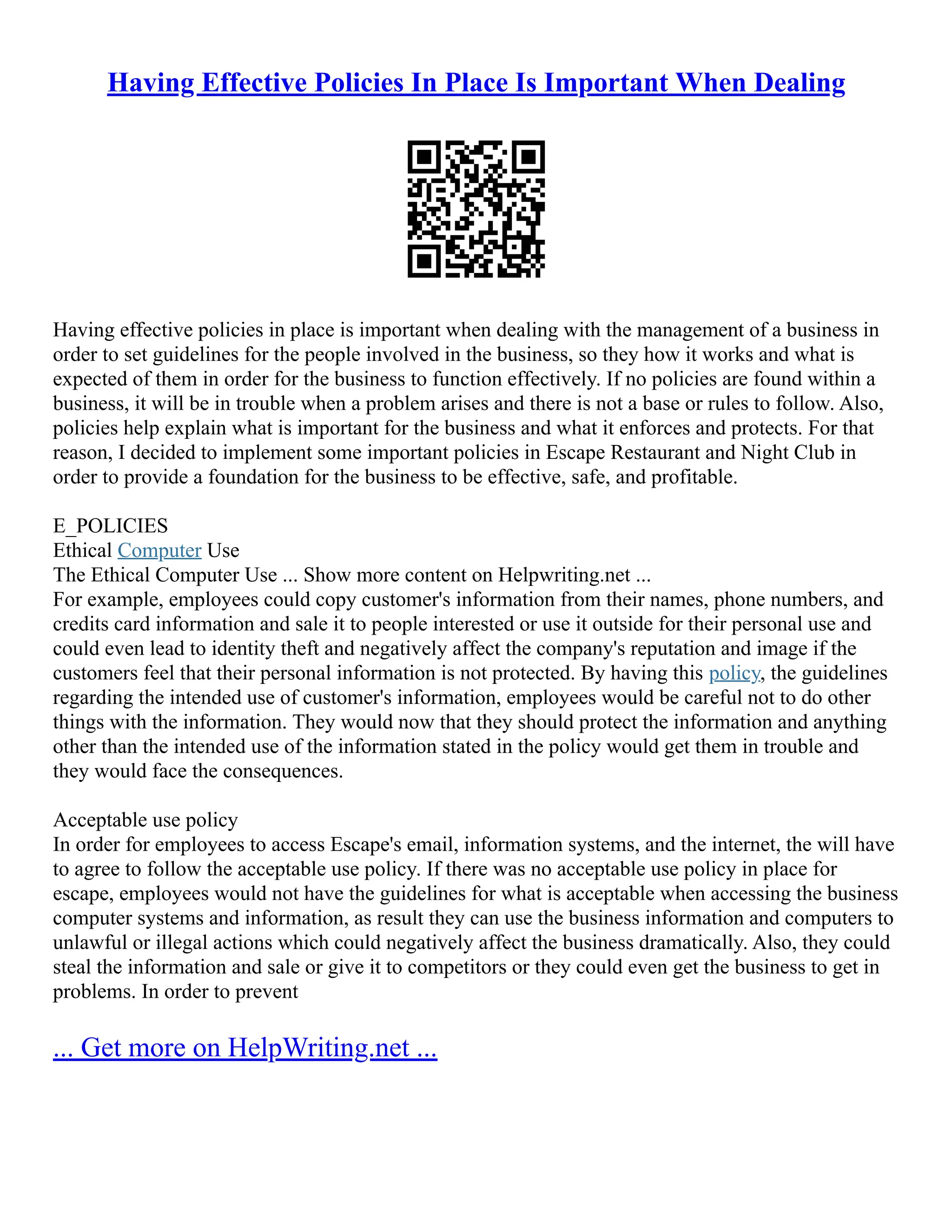 Having Effective Policies In Place Is Important When Dealing
Having effective policies in place is important when dealing with the management of a business in
order to set guidelines for the people involved in the business, so they how it works and what is
expected of them in order for the business to function effectively. If no policies are found within a
business, it will be in trouble when a problem arises and there is not a base or rules to follow. Also,
policies help explain what is important for the business and what it enforces and protects. For that
reason, I decided to implement some important policies in Escape Restaurant and Night Club in
order to provide a foundation for the business to be effective, safe, and profitable.
E_POLICIES
Ethical Computer Use
The Ethical Computer Use ... Show more content on Helpwriting.net ...
For example, employees could copy customer's information from their names, phone numbers, and
credits card information and sale it to people interested or use it outside for their personal use and
could even lead to identity theft and negatively affect the company's reputation and image if the
customers feel that their personal information is not protected. By having this policy, the guidelines
regarding the intended use of customer's information, employees would be careful not to do other
things with the information. They would now that they should protect the information and anything
other than the intended use of the information stated in the policy would get them in trouble and
they would face the consequences.
Acceptable use policy
In order for employees to access Escape's email, information systems, and the internet, the will have
to agree to follow the acceptable use policy. If there was no acceptable use policy in place for
escape, employees would not have the guidelines for what is acceptable when accessing the business
computer systems and information, as result they can use the business information and computers to
unlawful or illegal actions which could negatively affect the business dramatically. Also, they could
steal the information and sale or give it to competitors or they could even get the business to get in
problems. In order to prevent
... Get more on HelpWriting.net ...
 
