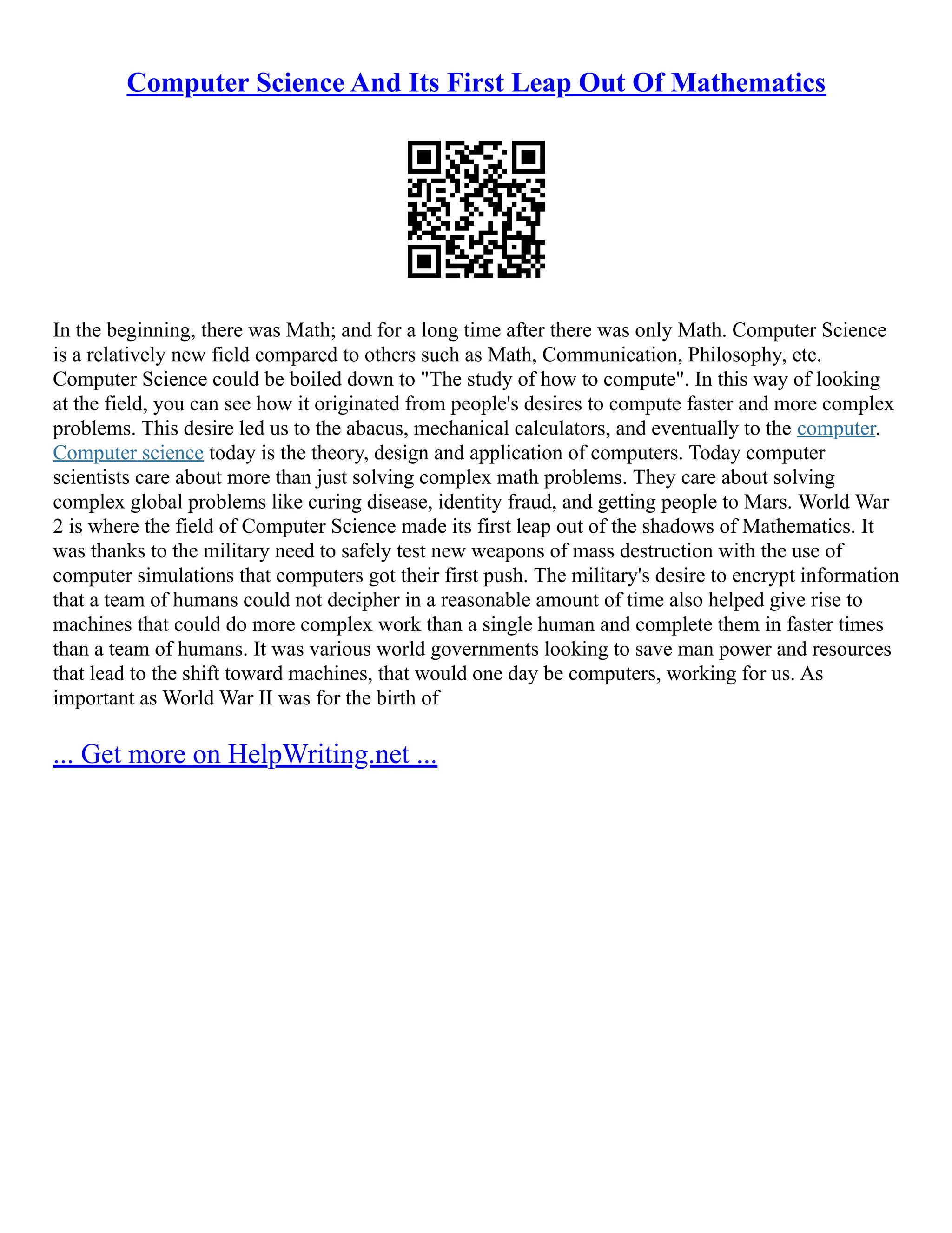 Computer Science And Its First Leap Out Of Mathematics
In the beginning, there was Math; and for a long time after there was only Math. Computer Science
is a relatively new field compared to others such as Math, Communication, Philosophy, etc.
Computer Science could be boiled down to "The study of how to compute". In this way of looking
at the field, you can see how it originated from people's desires to compute faster and more complex
problems. This desire led us to the abacus, mechanical calculators, and eventually to the computer.
Computer science today is the theory, design and application of computers. Today computer
scientists care about more than just solving complex math problems. They care about solving
complex global problems like curing disease, identity fraud, and getting people to Mars. World War
2 is where the field of Computer Science made its first leap out of the shadows of Mathematics. It
was thanks to the military need to safely test new weapons of mass destruction with the use of
computer simulations that computers got their first push. The military's desire to encrypt information
that a team of humans could not decipher in a reasonable amount of time also helped give rise to
machines that could do more complex work than a single human and complete them in faster times
than a team of humans. It was various world governments looking to save man power and resources
that lead to the shift toward machines, that would one day be computers, working for us. As
important as World War II was for the birth of
... Get more on HelpWriting.net ...
 
