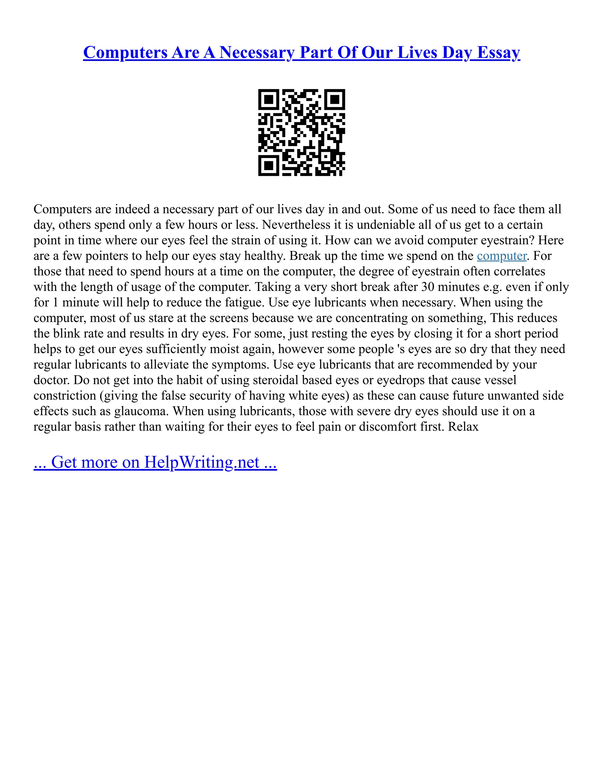 Computers Are A Necessary Part Of Our Lives Day Essay
Computers are indeed a necessary part of our lives day in and out. Some of us need to face them all
day, others spend only a few hours or less. Nevertheless it is undeniable all of us get to a certain
point in time where our eyes feel the strain of using it. How can we avoid computer eyestrain? Here
are a few pointers to help our eyes stay healthy. Break up the time we spend on the computer. For
those that need to spend hours at a time on the computer, the degree of eyestrain often correlates
with the length of usage of the computer. Taking a very short break after 30 minutes e.g. even if only
for 1 minute will help to reduce the fatigue. Use eye lubricants when necessary. When using the
computer, most of us stare at the screens because we are concentrating on something, This reduces
the blink rate and results in dry eyes. For some, just resting the eyes by closing it for a short period
helps to get our eyes sufficiently moist again, however some people 's eyes are so dry that they need
regular lubricants to alleviate the symptoms. Use eye lubricants that are recommended by your
doctor. Do not get into the habit of using steroidal based eyes or eyedrops that cause vessel
constriction (giving the false security of having white eyes) as these can cause future unwanted side
effects such as glaucoma. When using lubricants, those with severe dry eyes should use it on a
regular basis rather than waiting for their eyes to feel pain or discomfort first. Relax
... Get more on HelpWriting.net ...
 