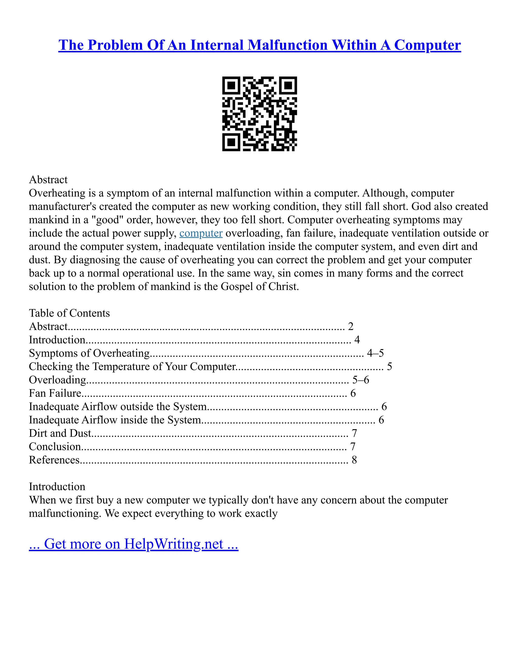The Problem Of An Internal Malfunction Within A Computer
Abstract
Overheating is a symptom of an internal malfunction within a computer. Although, computer
manufacturer's created the computer as new working condition, they still fall short. God also created
mankind in a "good" order, however, they too fell short. Computer overheating symptoms may
include the actual power supply, computer overloading, fan failure, inadequate ventilation outside or
around the computer system, inadequate ventilation inside the computer system, and even dirt and
dust. By diagnosing the cause of overheating you can correct the problem and get your computer
back up to a normal operational use. In the same way, sin comes in many forms and the correct
solution to the problem of mankind is the Gospel of Christ.
Table of Contents
Abstract................................................................................................. 2
Introduction............................................................................................. 4
Symptoms of Overheating........................................................................... 4–5
Checking the Temperature of Your Computer.................................................... 5
Overloading............................................................................................ 5–6
Fan Failure............................................................................................. 6
Inadequate Airflow outside the System............................................................ 6
Inadequate Airflow inside the System............................................................. 6
Dirt and Dust.......................................................................................... 7
Conclusion............................................................................................. 7
References.............................................................................................. 8
Introduction
When we first buy a new computer we typically don't have any concern about the computer
malfunctioning. We expect everything to work exactly
... Get more on HelpWriting.net ...
 