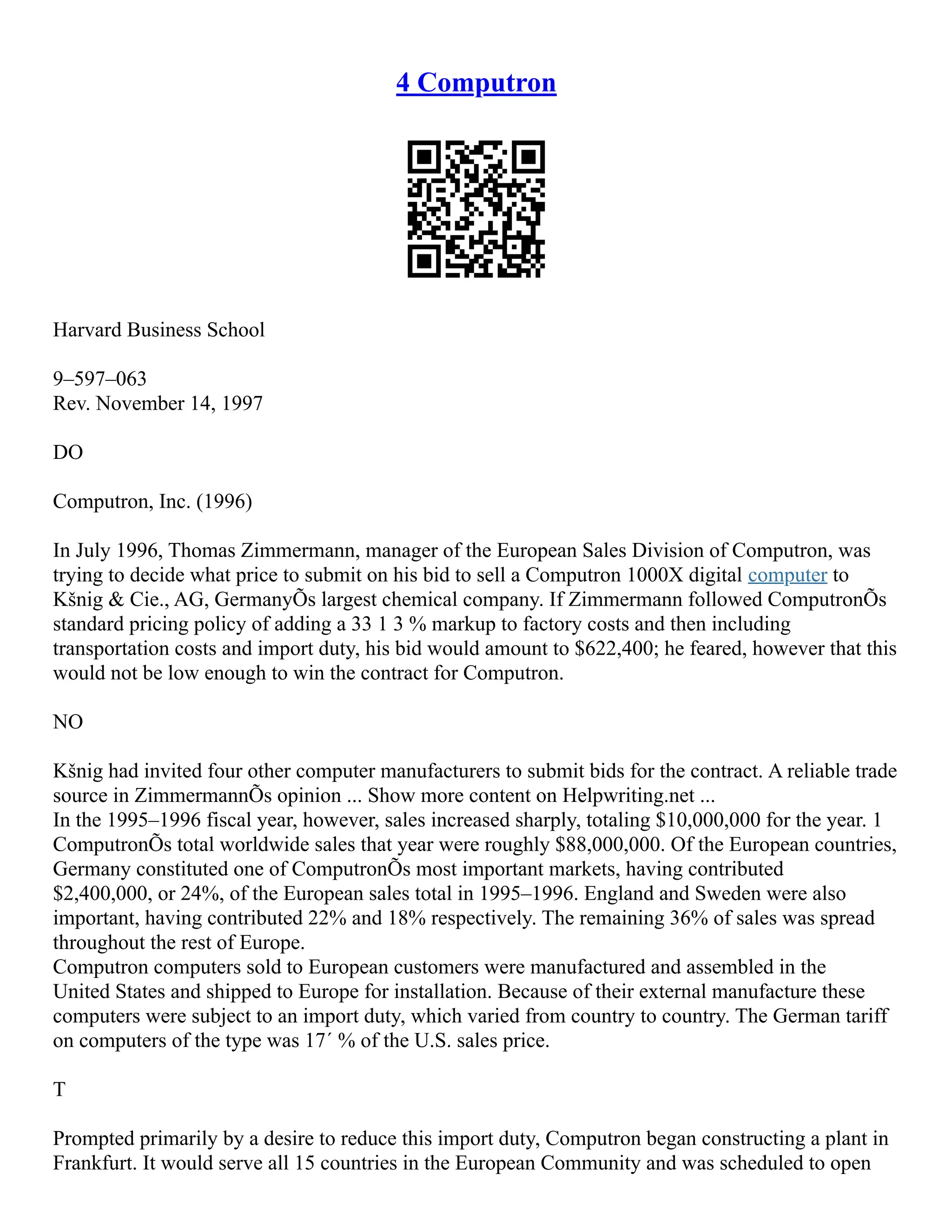 4 Computron
Harvard Business School
9–597–063
Rev. November 14, 1997
DO
Computron, Inc. (1996)
In July 1996, Thomas Zimmermann, manager of the European Sales Division of Computron, was
trying to decide what price to submit on his bid to sell a Computron 1000X digital computer to
Kšnig & Cie., AG, GermanyÕs largest chemical company. If Zimmermann followed ComputronÕs
standard pricing policy of adding a 33 1 3 % markup to factory costs and then including
transportation costs and import duty, his bid would amount to $622,400; he feared, however that this
would not be low enough to win the contract for Computron.
NO
Kšnig had invited four other computer manufacturers to submit bids for the contract. A reliable trade
source in ZimmermannÕs opinion ... Show more content on Helpwriting.net ...
In the 1995–1996 fiscal year, however, sales increased sharply, totaling $10,000,000 for the year. 1
ComputronÕs total worldwide sales that year were roughly $88,000,000. Of the European countries,
Germany constituted one of ComputronÕs most important markets, having contributed
$2,400,000, or 24%, of the European sales total in 1995–1996. England and Sweden were also
important, having contributed 22% and 18% respectively. The remaining 36% of sales was spread
throughout the rest of Europe.
Computron computers sold to European customers were manufactured and assembled in the
United States and shipped to Europe for installation. Because of their external manufacture these
computers were subject to an import duty, which varied from country to country. The German tariff
on computers of the type was 17´ % of the U.S. sales price.
T
Prompted primarily by a desire to reduce this import duty, Computron began constructing a plant in
Frankfurt. It would serve all 15 countries in the European Community and was scheduled to open
 