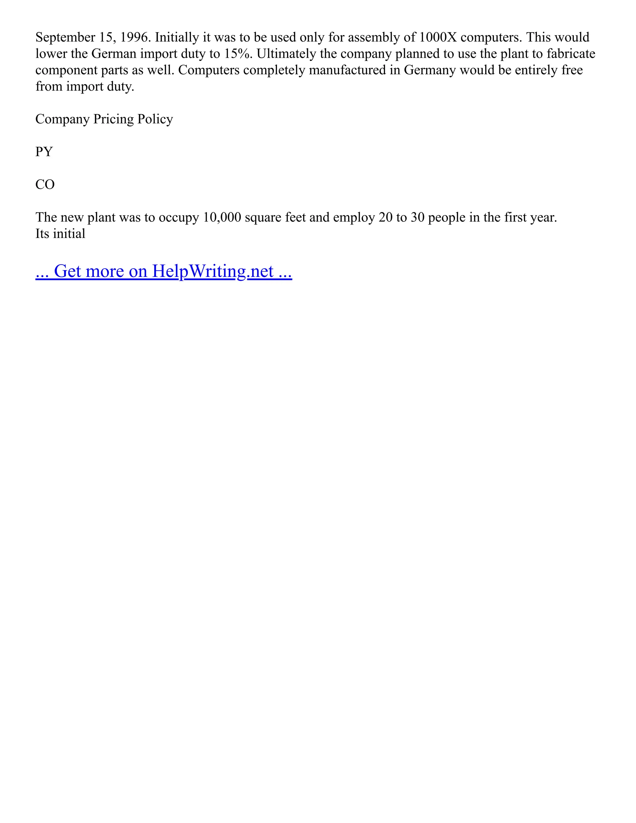 September 15, 1996. Initially it was to be used only for assembly of 1000X computers. This would
lower the German import duty to 15%. Ultimately the company planned to use the plant to fabricate
component parts as well. Computers completely manufactured in Germany would be entirely free
from import duty.
Company Pricing Policy
PY
CO
The new plant was to occupy 10,000 square feet and employ 20 to 30 people in the first year.
Its initial
... Get more on HelpWriting.net ...
 