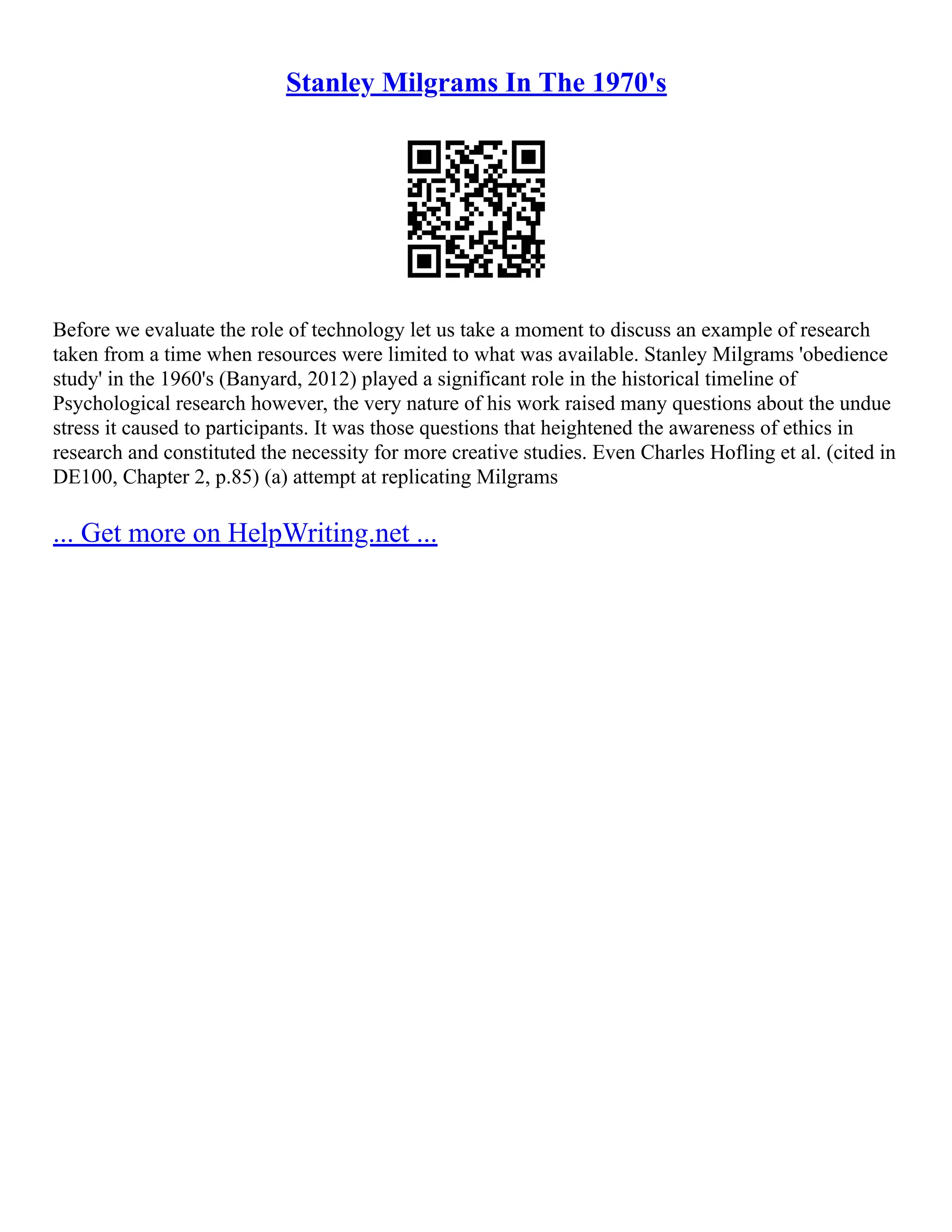 Stanley Milgrams In The 1970's
Before we evaluate the role of technology let us take a moment to discuss an example of research
taken from a time when resources were limited to what was available. Stanley Milgrams 'obedience
study' in the 1960's (Banyard, 2012) played a significant role in the historical timeline of
Psychological research however, the very nature of his work raised many questions about the undue
stress it caused to participants. It was those questions that heightened the awareness of ethics in
research and constituted the necessity for more creative studies. Even Charles Hofling et al. (cited in
DE100, Chapter 2, p.85) (a) attempt at replicating Milgrams
... Get more on HelpWriting.net ...
 