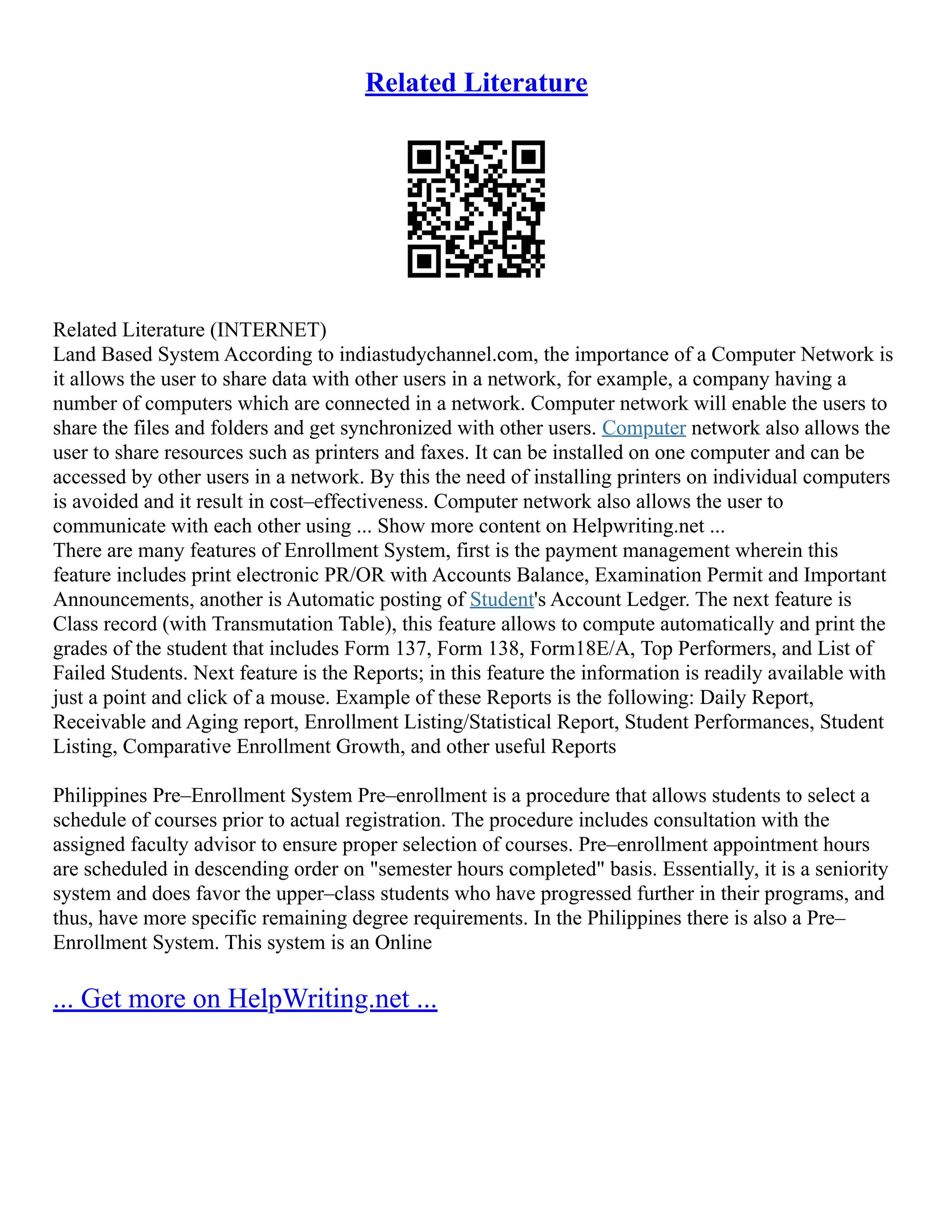 Related Literature
Related Literature (INTERNET)
Land Based System According to indiastudychannel.com, the importance of a Computer Network is
it allows the user to share data with other users in a network, for example, a company having a
number of computers which are connected in a network. Computer network will enable the users to
share the files and folders and get synchronized with other users. Computer network also allows the
user to share resources such as printers and faxes. It can be installed on one computer and can be
accessed by other users in a network. By this the need of installing printers on individual computers
is avoided and it result in cost–effectiveness. Computer network also allows the user to
communicate with each other using ... Show more content on Helpwriting.net ...
There are many features of Enrollment System, first is the payment management wherein this
feature includes print electronic PR/OR with Accounts Balance, Examination Permit and Important
Announcements, another is Automatic posting of Student's Account Ledger. The next feature is
Class record (with Transmutation Table), this feature allows to compute automatically and print the
grades of the student that includes Form 137, Form 138, Form18E/A, Top Performers, and List of
Failed Students. Next feature is the Reports; in this feature the information is readily available with
just a point and click of a mouse. Example of these Reports is the following: Daily Report,
Receivable and Aging report, Enrollment Listing/Statistical Report, Student Performances, Student
Listing, Comparative Enrollment Growth, and other useful Reports
Philippines Pre–Enrollment System Pre–enrollment is a procedure that allows students to select a
schedule of courses prior to actual registration. The procedure includes consultation with the
assigned faculty advisor to ensure proper selection of courses. Pre–enrollment appointment hours
are scheduled in descending order on "semester hours completed" basis. Essentially, it is a seniority
system and does favor the upper–class students who have progressed further in their programs, and
thus, have more specific remaining degree requirements. In the Philippines there is also a Pre–
Enrollment System. This system is an Online
... Get more on HelpWriting.net ...
 