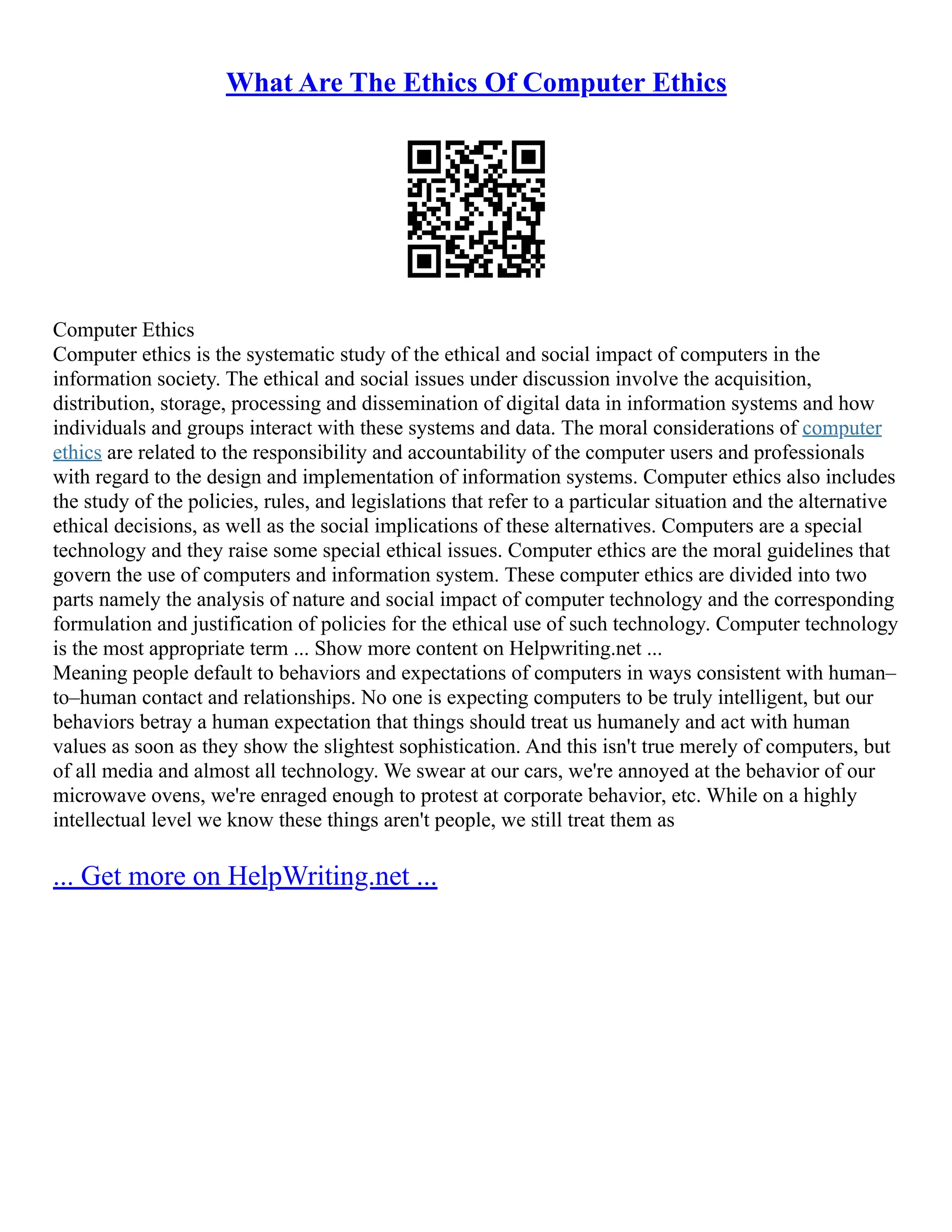 What Are The Ethics Of Computer Ethics
Computer Ethics
Computer ethics is the systematic study of the ethical and social impact of computers in the
information society. The ethical and social issues under discussion involve the acquisition,
distribution, storage, processing and dissemination of digital data in information systems and how
individuals and groups interact with these systems and data. The moral considerations of computer
ethics are related to the responsibility and accountability of the computer users and professionals
with regard to the design and implementation of information systems. Computer ethics also includes
the study of the policies, rules, and legislations that refer to a particular situation and the alternative
ethical decisions, as well as the social implications of these alternatives. Computers are a special
technology and they raise some special ethical issues. Computer ethics are the moral guidelines that
govern the use of computers and information system. These computer ethics are divided into two
parts namely the analysis of nature and social impact of computer technology and the corresponding
formulation and justification of policies for the ethical use of such technology. Computer technology
is the most appropriate term ... Show more content on Helpwriting.net ...
Meaning people default to behaviors and expectations of computers in ways consistent with human–
to–human contact and relationships. No one is expecting computers to be truly intelligent, but our
behaviors betray a human expectation that things should treat us humanely and act with human
values as soon as they show the slightest sophistication. And this isn't true merely of computers, but
of all media and almost all technology. We swear at our cars, we're annoyed at the behavior of our
microwave ovens, we're enraged enough to protest at corporate behavior, etc. While on a highly
intellectual level we know these things aren't people, we still treat them as
... Get more on HelpWriting.net ...
 