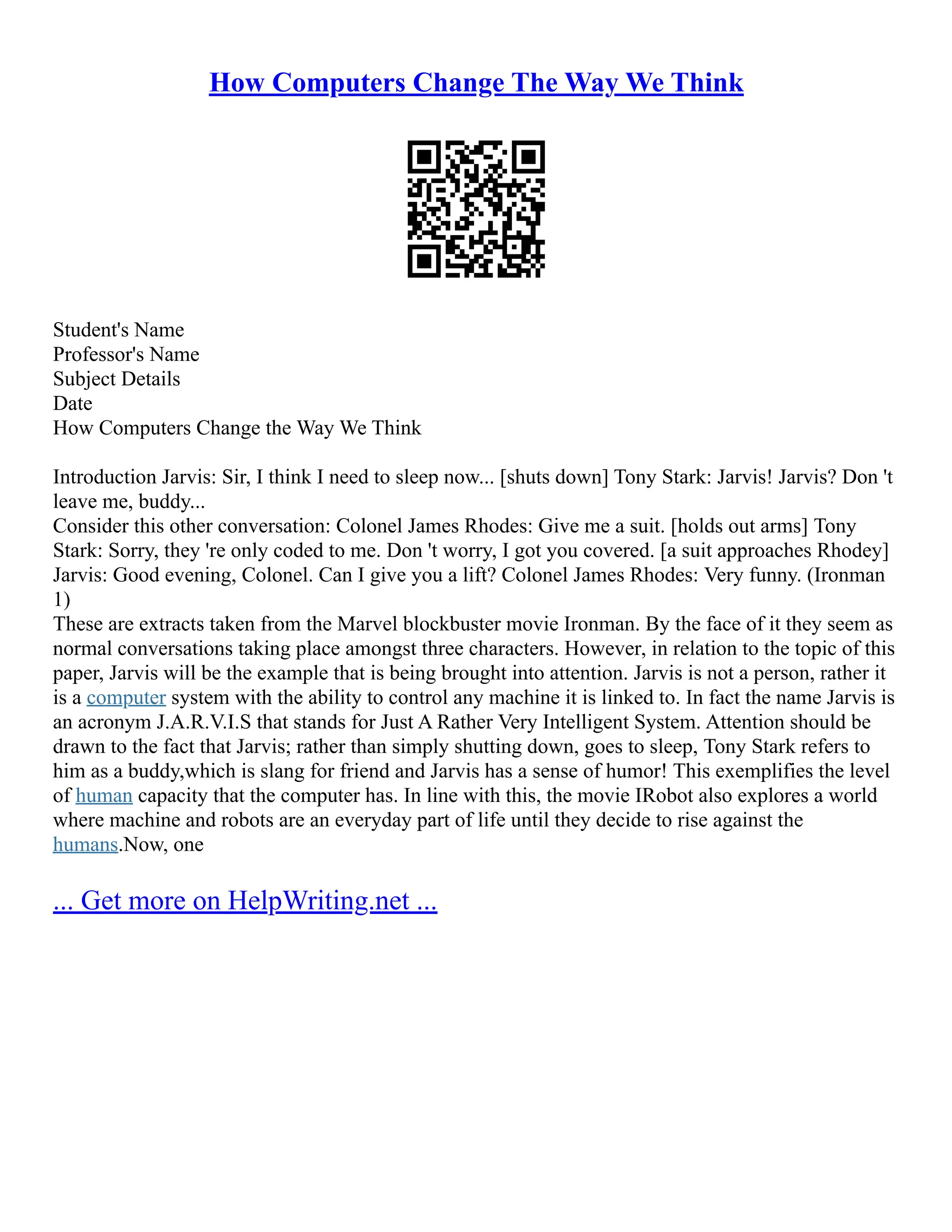 How Computers Change The Way We Think
Student's Name
Professor's Name
Subject Details
Date
How Computers Change the Way We Think
Introduction Jarvis: Sir, I think I need to sleep now... [shuts down] Tony Stark: Jarvis! Jarvis? Don 't
leave me, buddy...
Consider this other conversation: Colonel James Rhodes: Give me a suit. [holds out arms] Tony
Stark: Sorry, they 're only coded to me. Don 't worry, I got you covered. [a suit approaches Rhodey]
Jarvis: Good evening, Colonel. Can I give you a lift? Colonel James Rhodes: Very funny. (Ironman
1)
These are extracts taken from the Marvel blockbuster movie Ironman. By the face of it they seem as
normal conversations taking place amongst three characters. However, in relation to the topic of this
paper, Jarvis will be the example that is being brought into attention. Jarvis is not a person, rather it
is a computer system with the ability to control any machine it is linked to. In fact the name Jarvis is
an acronym J.A.R.V.I.S that stands for Just A Rather Very Intelligent System. Attention should be
drawn to the fact that Jarvis; rather than simply shutting down, goes to sleep, Tony Stark refers to
him as a buddy,which is slang for friend and Jarvis has a sense of humor! This exemplifies the level
of human capacity that the computer has. In line with this, the movie IRobot also explores a world
where machine and robots are an everyday part of life until they decide to rise against the
humans.Now, one
... Get more on HelpWriting.net ...
 