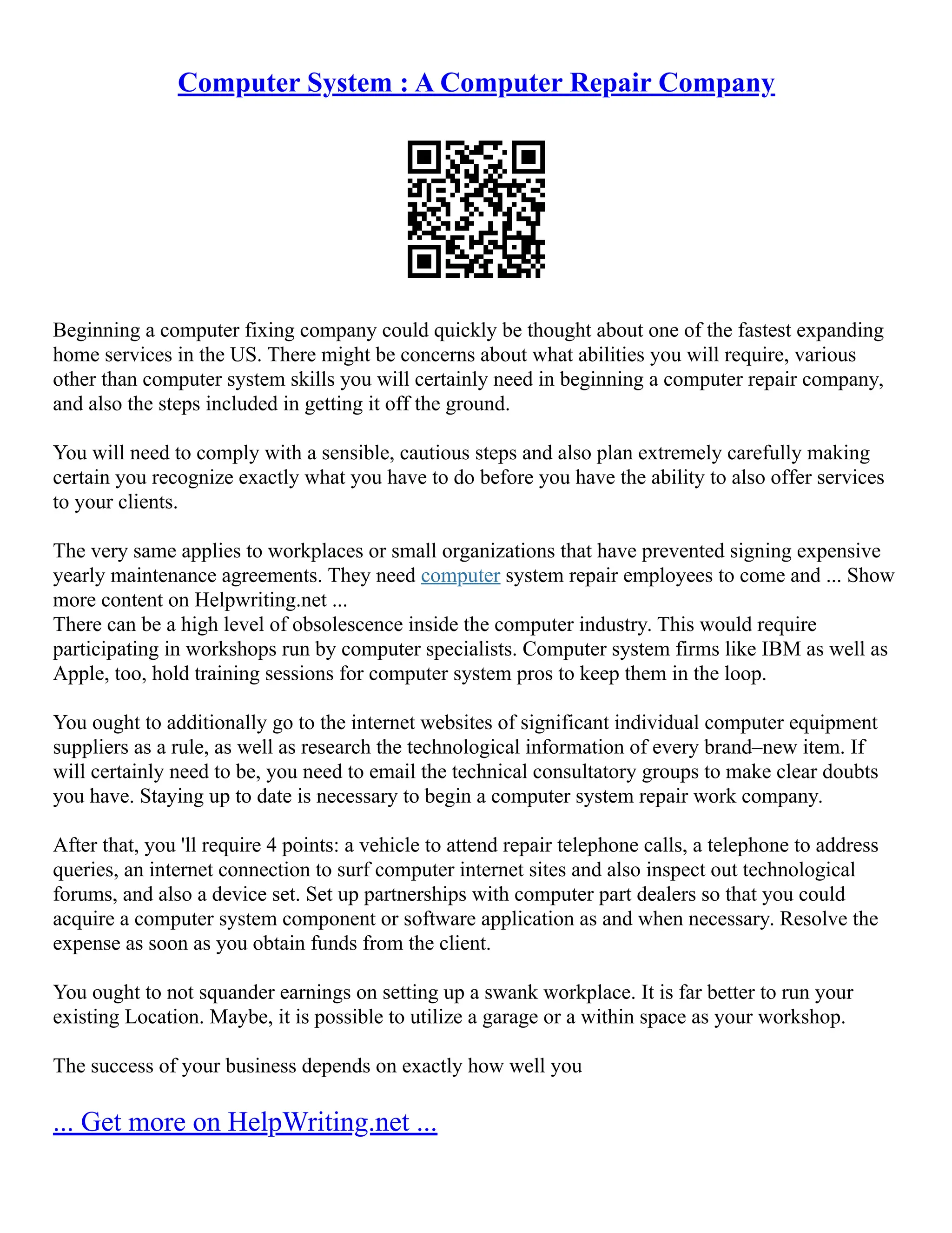 Computer System : A Computer Repair Company
Beginning a computer fixing company could quickly be thought about one of the fastest expanding
home services in the US. There might be concerns about what abilities you will require, various
other than computer system skills you will certainly need in beginning a computer repair company,
and also the steps included in getting it off the ground.
You will need to comply with a sensible, cautious steps and also plan extremely carefully making
certain you recognize exactly what you have to do before you have the ability to also offer services
to your clients.
The very same applies to workplaces or small organizations that have prevented signing expensive
yearly maintenance agreements. They need computer system repair employees to come and ... Show
more content on Helpwriting.net ...
There can be a high level of obsolescence inside the computer industry. This would require
participating in workshops run by computer specialists. Computer system firms like IBM as well as
Apple, too, hold training sessions for computer system pros to keep them in the loop.
You ought to additionally go to the internet websites of significant individual computer equipment
suppliers as a rule, as well as research the technological information of every brand–new item. If
will certainly need to be, you need to email the technical consultatory groups to make clear doubts
you have. Staying up to date is necessary to begin a computer system repair work company.
After that, you 'll require 4 points: a vehicle to attend repair telephone calls, a telephone to address
queries, an internet connection to surf computer internet sites and also inspect out technological
forums, and also a device set. Set up partnerships with computer part dealers so that you could
acquire a computer system component or software application as and when necessary. Resolve the
expense as soon as you obtain funds from the client.
You ought to not squander earnings on setting up a swank workplace. It is far better to run your
existing Location. Maybe, it is possible to utilize a garage or a within space as your workshop.
The success of your business depends on exactly how well you
... Get more on HelpWriting.net ...
 