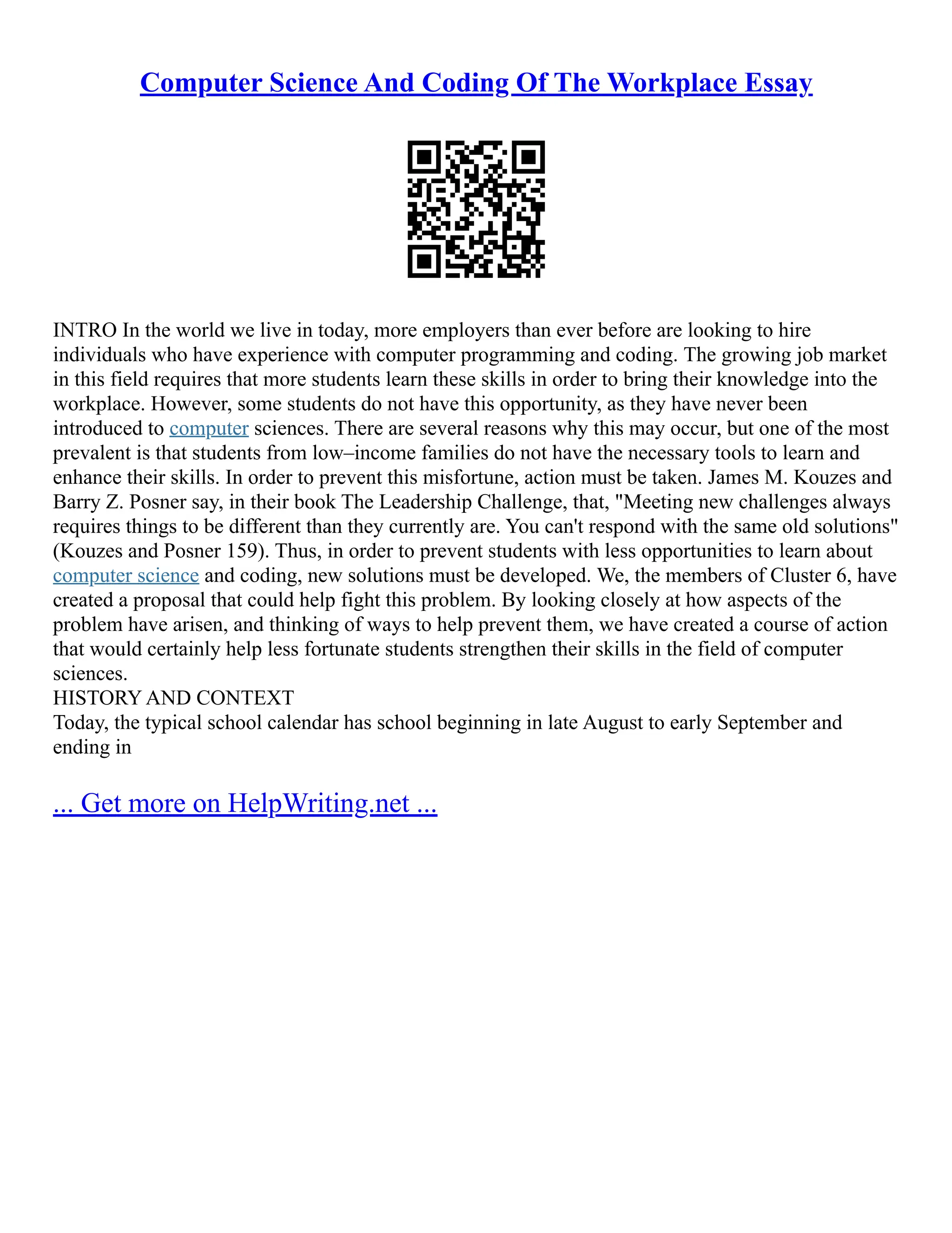 Computer Science And Coding Of The Workplace Essay
INTRO In the world we live in today, more employers than ever before are looking to hire
individuals who have experience with computer programming and coding. The growing job market
in this field requires that more students learn these skills in order to bring their knowledge into the
workplace. However, some students do not have this opportunity, as they have never been
introduced to computer sciences. There are several reasons why this may occur, but one of the most
prevalent is that students from low–income families do not have the necessary tools to learn and
enhance their skills. In order to prevent this misfortune, action must be taken. James M. Kouzes and
Barry Z. Posner say, in their book The Leadership Challenge, that, "Meeting new challenges always
requires things to be different than they currently are. You can't respond with the same old solutions"
(Kouzes and Posner 159). Thus, in order to prevent students with less opportunities to learn about
computer science and coding, new solutions must be developed. We, the members of Cluster 6, have
created a proposal that could help fight this problem. By looking closely at how aspects of the
problem have arisen, and thinking of ways to help prevent them, we have created a course of action
that would certainly help less fortunate students strengthen their skills in the field of computer
sciences.
HISTORY AND CONTEXT
Today, the typical school calendar has school beginning in late August to early September and
ending in
... Get more on HelpWriting.net ...
 