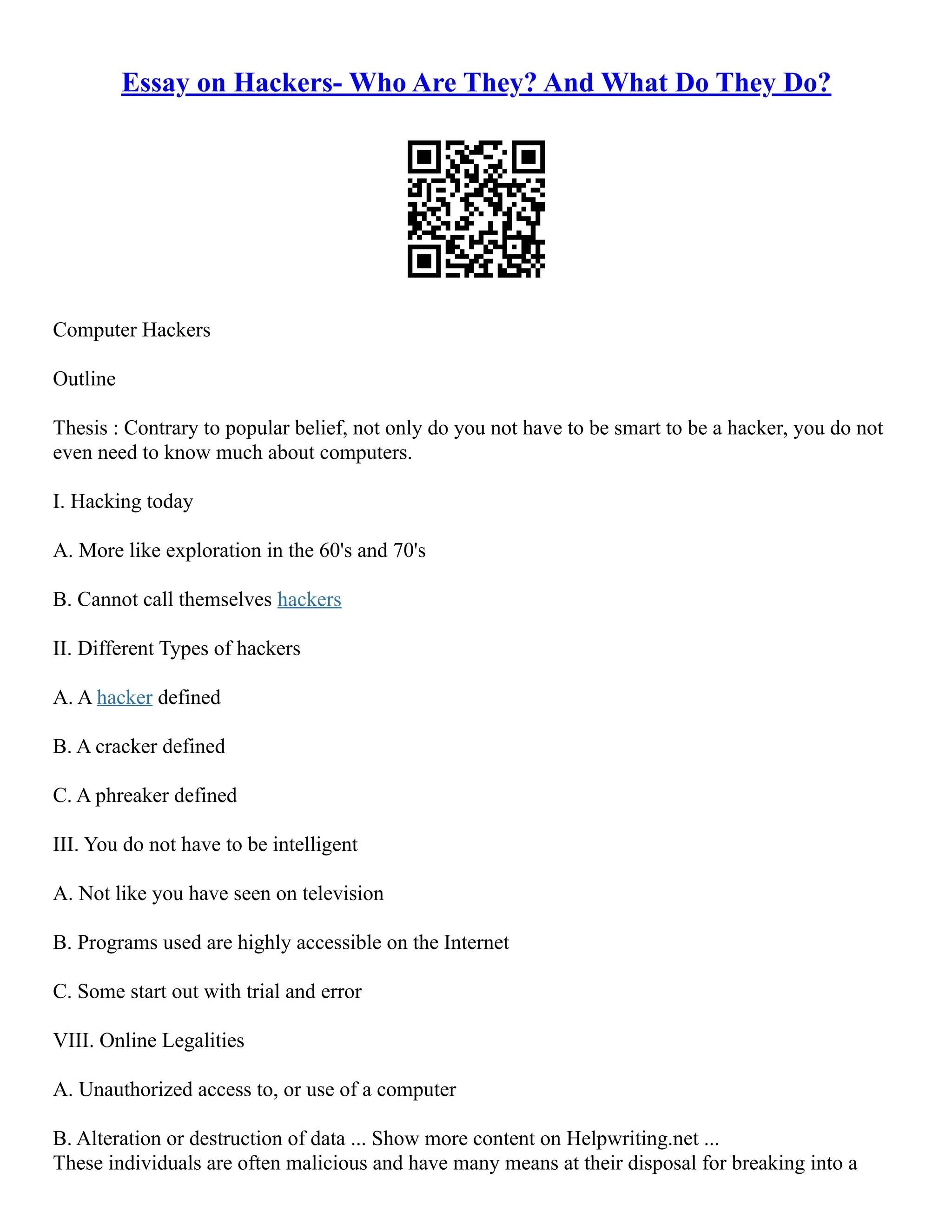 Essay on Hackers- Who Are They? And What Do They Do?
Computer Hackers
Outline
Thesis : Contrary to popular belief, not only do you not have to be smart to be a hacker, you do not
even need to know much about computers.
I. Hacking today
A. More like exploration in the 60's and 70's
B. Cannot call themselves hackers
II. Different Types of hackers
A. A hacker defined
B. A cracker defined
C. A phreaker defined
III. You do not have to be intelligent
A. Not like you have seen on television
B. Programs used are highly accessible on the Internet
C. Some start out with trial and error
VIII. Online Legalities
A. Unauthorized access to, or use of a computer
B. Alteration or destruction of data ... Show more content on Helpwriting.net ...
These individuals are often malicious and have many means at their disposal for breaking into a
 
