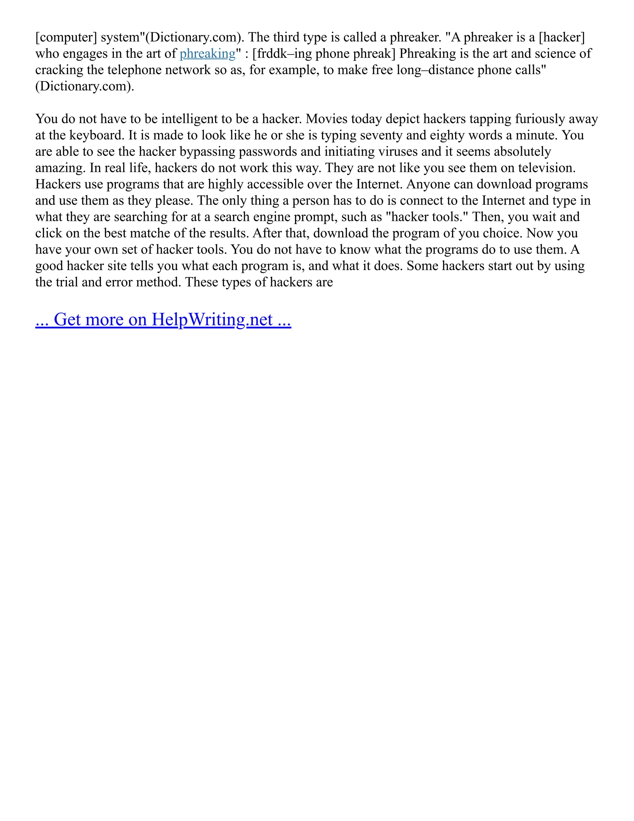 [computer] system"(Dictionary.com). The third type is called a phreaker. "A phreaker is a [hacker]
who engages in the art of phreaking" : [frddk–ing phone phreak] Phreaking is the art and science of
cracking the telephone network so as, for example, to make free long–distance phone calls"
(Dictionary.com).
You do not have to be intelligent to be a hacker. Movies today depict hackers tapping furiously away
at the keyboard. It is made to look like he or she is typing seventy and eighty words a minute. You
are able to see the hacker bypassing passwords and initiating viruses and it seems absolutely
amazing. In real life, hackers do not work this way. They are not like you see them on television.
Hackers use programs that are highly accessible over the Internet. Anyone can download programs
and use them as they please. The only thing a person has to do is connect to the Internet and type in
what they are searching for at a search engine prompt, such as "hacker tools." Then, you wait and
click on the best matche of the results. After that, download the program of you choice. Now you
have your own set of hacker tools. You do not have to know what the programs do to use them. A
good hacker site tells you what each program is, and what it does. Some hackers start out by using
the trial and error method. These types of hackers are
... Get more on HelpWriting.net ...
 