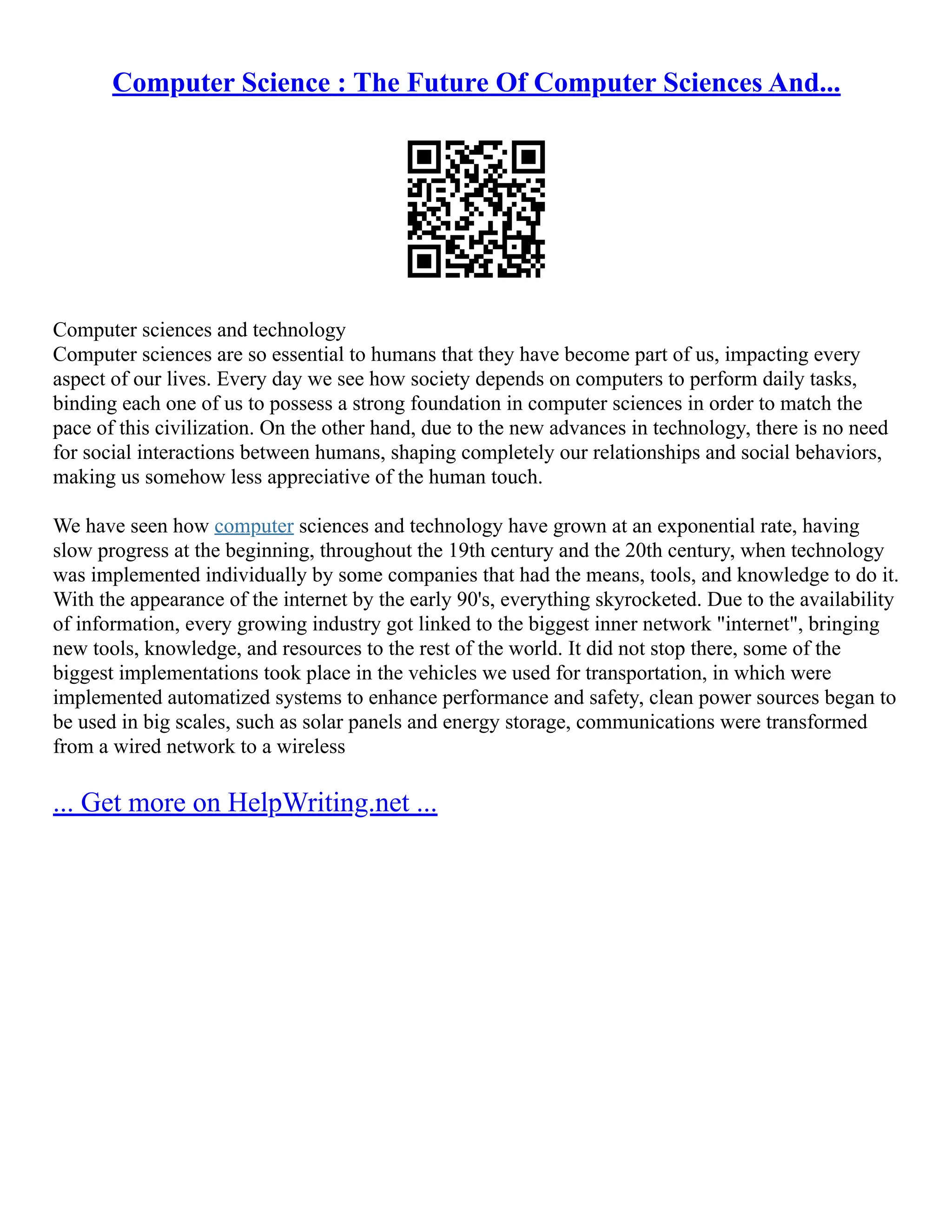 Computer Science : The Future Of Computer Sciences And...
Computer sciences and technology
Computer sciences are so essential to humans that they have become part of us, impacting every
aspect of our lives. Every day we see how society depends on computers to perform daily tasks,
binding each one of us to possess a strong foundation in computer sciences in order to match the
pace of this civilization. On the other hand, due to the new advances in technology, there is no need
for social interactions between humans, shaping completely our relationships and social behaviors,
making us somehow less appreciative of the human touch.
We have seen how computer sciences and technology have grown at an exponential rate, having
slow progress at the beginning, throughout the 19th century and the 20th century, when technology
was implemented individually by some companies that had the means, tools, and knowledge to do it.
With the appearance of the internet by the early 90's, everything skyrocketed. Due to the availability
of information, every growing industry got linked to the biggest inner network "internet", bringing
new tools, knowledge, and resources to the rest of the world. It did not stop there, some of the
biggest implementations took place in the vehicles we used for transportation, in which were
implemented automatized systems to enhance performance and safety, clean power sources began to
be used in big scales, such as solar panels and energy storage, communications were transformed
from a wired network to a wireless
... Get more on HelpWriting.net ...
 