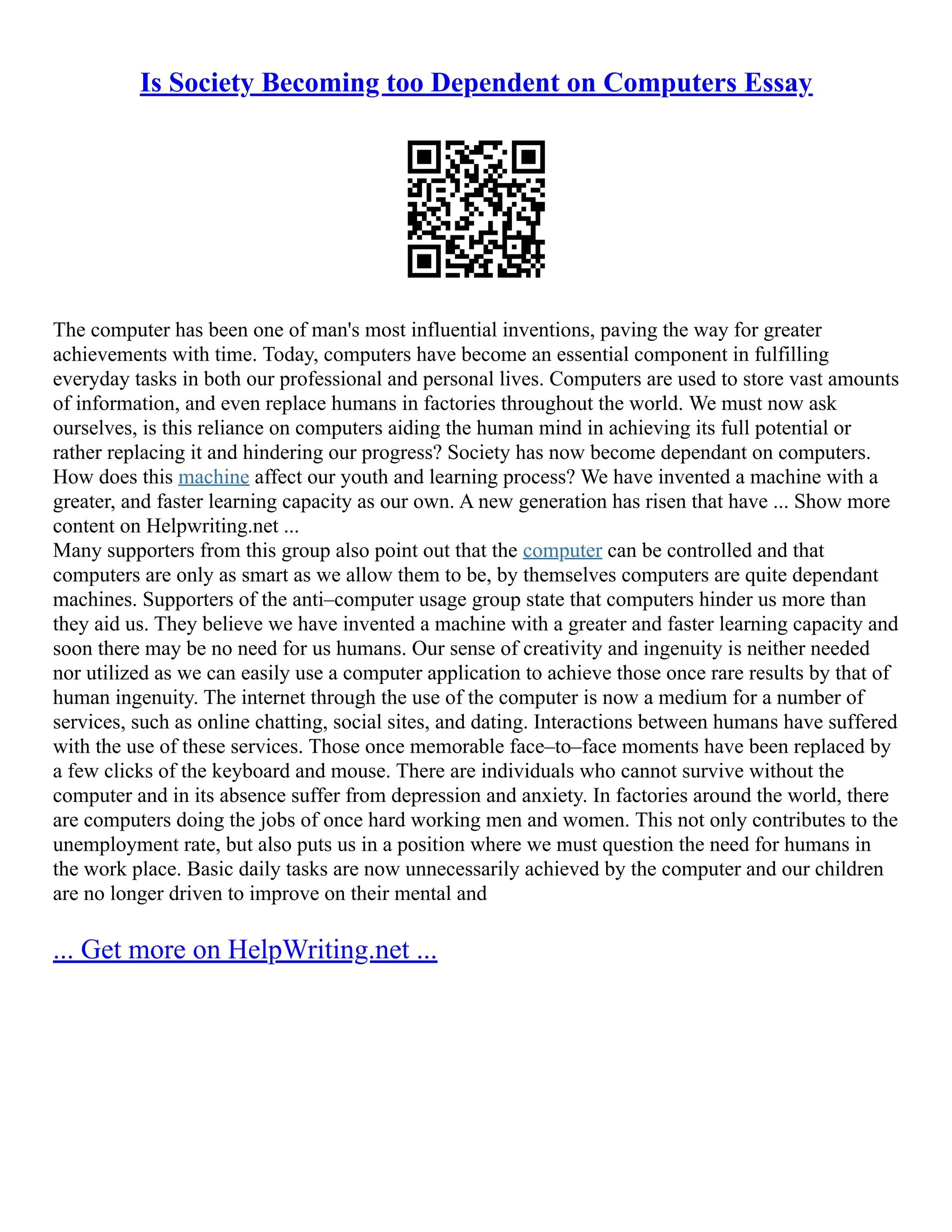Is Society Becoming too Dependent on Computers Essay
The computer has been one of man's most influential inventions, paving the way for greater
achievements with time. Today, computers have become an essential component in fulfilling
everyday tasks in both our professional and personal lives. Computers are used to store vast amounts
of information, and even replace humans in factories throughout the world. We must now ask
ourselves, is this reliance on computers aiding the human mind in achieving its full potential or
rather replacing it and hindering our progress? Society has now become dependant on computers.
How does this machine affect our youth and learning process? We have invented a machine with a
greater, and faster learning capacity as our own. A new generation has risen that have ... Show more
content on Helpwriting.net ...
Many supporters from this group also point out that the computer can be controlled and that
computers are only as smart as we allow them to be, by themselves computers are quite dependant
machines. Supporters of the anti–computer usage group state that computers hinder us more than
they aid us. They believe we have invented a machine with a greater and faster learning capacity and
soon there may be no need for us humans. Our sense of creativity and ingenuity is neither needed
nor utilized as we can easily use a computer application to achieve those once rare results by that of
human ingenuity. The internet through the use of the computer is now a medium for a number of
services, such as online chatting, social sites, and dating. Interactions between humans have suffered
with the use of these services. Those once memorable face–to–face moments have been replaced by
a few clicks of the keyboard and mouse. There are individuals who cannot survive without the
computer and in its absence suffer from depression and anxiety. In factories around the world, there
are computers doing the jobs of once hard working men and women. This not only contributes to the
unemployment rate, but also puts us in a position where we must question the need for humans in
the work place. Basic daily tasks are now unnecessarily achieved by the computer and our children
are no longer driven to improve on their mental and
... Get more on HelpWriting.net ...
 