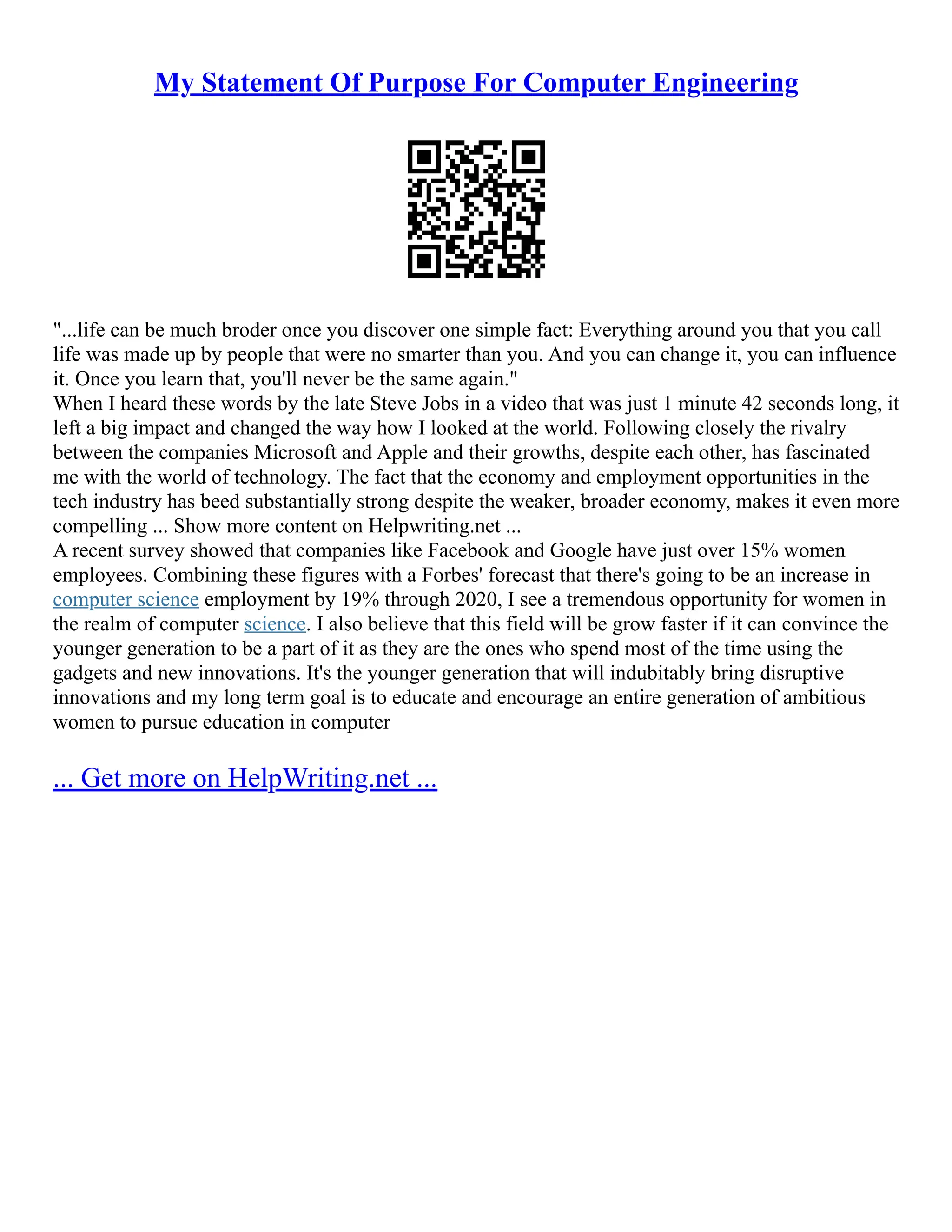My Statement Of Purpose For Computer Engineering
"...life can be much broder once you discover one simple fact: Everything around you that you call
life was made up by people that were no smarter than you. And you can change it, you can influence
it. Once you learn that, you'll never be the same again."
When I heard these words by the late Steve Jobs in a video that was just 1 minute 42 seconds long, it
left a big impact and changed the way how I looked at the world. Following closely the rivalry
between the companies Microsoft and Apple and their growths, despite each other, has fascinated
me with the world of technology. The fact that the economy and employment opportunities in the
tech industry has beed substantially strong despite the weaker, broader economy, makes it even more
compelling ... Show more content on Helpwriting.net ...
A recent survey showed that companies like Facebook and Google have just over 15% women
employees. Combining these figures with a Forbes' forecast that there's going to be an increase in
computer science employment by 19% through 2020, I see a tremendous opportunity for women in
the realm of computer science. I also believe that this field will be grow faster if it can convince the
younger generation to be a part of it as they are the ones who spend most of the time using the
gadgets and new innovations. It's the younger generation that will indubitably bring disruptive
innovations and my long term goal is to educate and encourage an entire generation of ambitious
women to pursue education in computer
... Get more on HelpWriting.net ...
 
