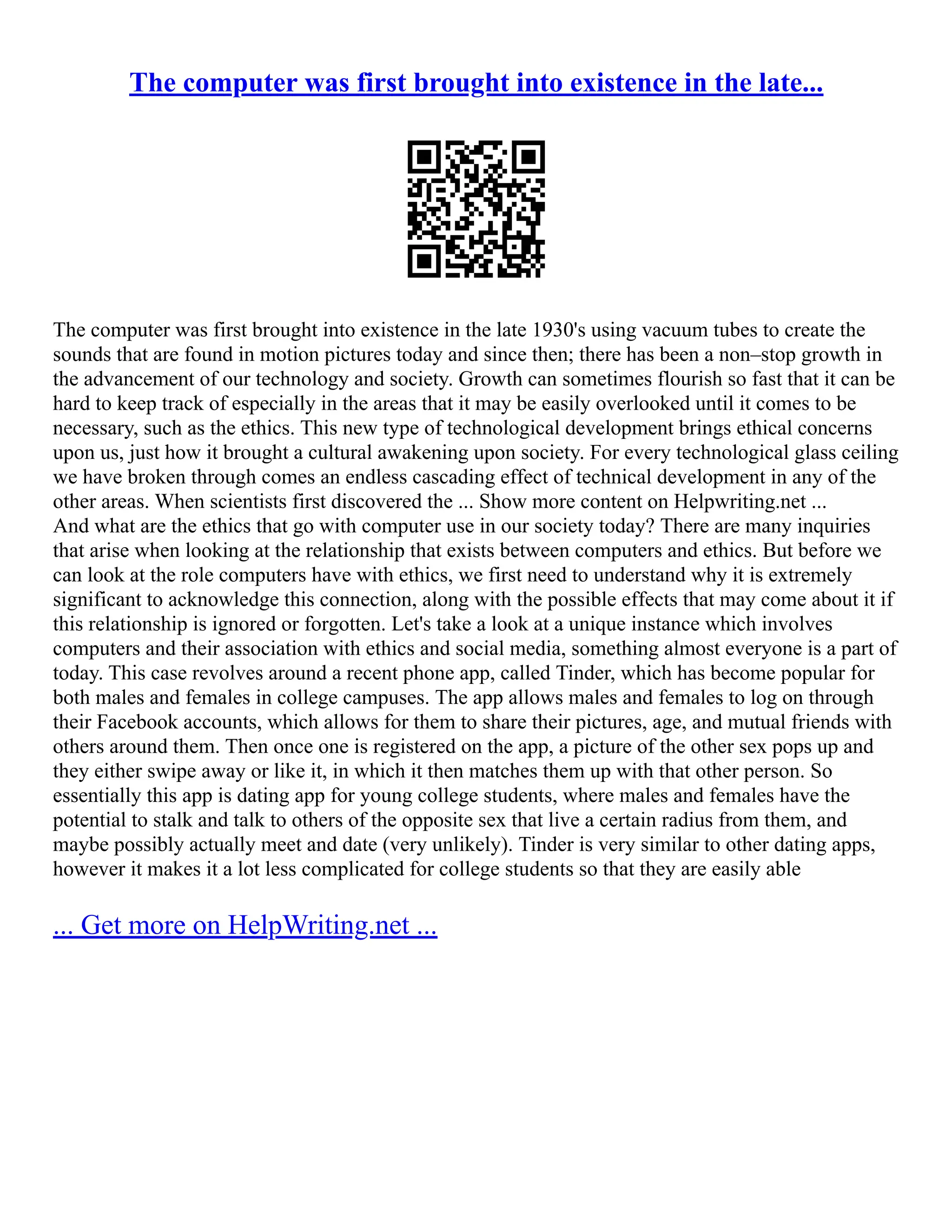 The computer was first brought into existence in the late...
The computer was first brought into existence in the late 1930's using vacuum tubes to create the
sounds that are found in motion pictures today and since then; there has been a non–stop growth in
the advancement of our technology and society. Growth can sometimes flourish so fast that it can be
hard to keep track of especially in the areas that it may be easily overlooked until it comes to be
necessary, such as the ethics. This new type of technological development brings ethical concerns
upon us, just how it brought a cultural awakening upon society. For every technological glass ceiling
we have broken through comes an endless cascading effect of technical development in any of the
other areas. When scientists first discovered the ... Show more content on Helpwriting.net ...
And what are the ethics that go with computer use in our society today? There are many inquiries
that arise when looking at the relationship that exists between computers and ethics. But before we
can look at the role computers have with ethics, we first need to understand why it is extremely
significant to acknowledge this connection, along with the possible effects that may come about it if
this relationship is ignored or forgotten. Let's take a look at a unique instance which involves
computers and their association with ethics and social media, something almost everyone is a part of
today. This case revolves around a recent phone app, called Tinder, which has become popular for
both males and females in college campuses. The app allows males and females to log on through
their Facebook accounts, which allows for them to share their pictures, age, and mutual friends with
others around them. Then once one is registered on the app, a picture of the other sex pops up and
they either swipe away or like it, in which it then matches them up with that other person. So
essentially this app is dating app for young college students, where males and females have the
potential to stalk and talk to others of the opposite sex that live a certain radius from them, and
maybe possibly actually meet and date (very unlikely). Tinder is very similar to other dating apps,
however it makes it a lot less complicated for college students so that they are easily able
... Get more on HelpWriting.net ...
 