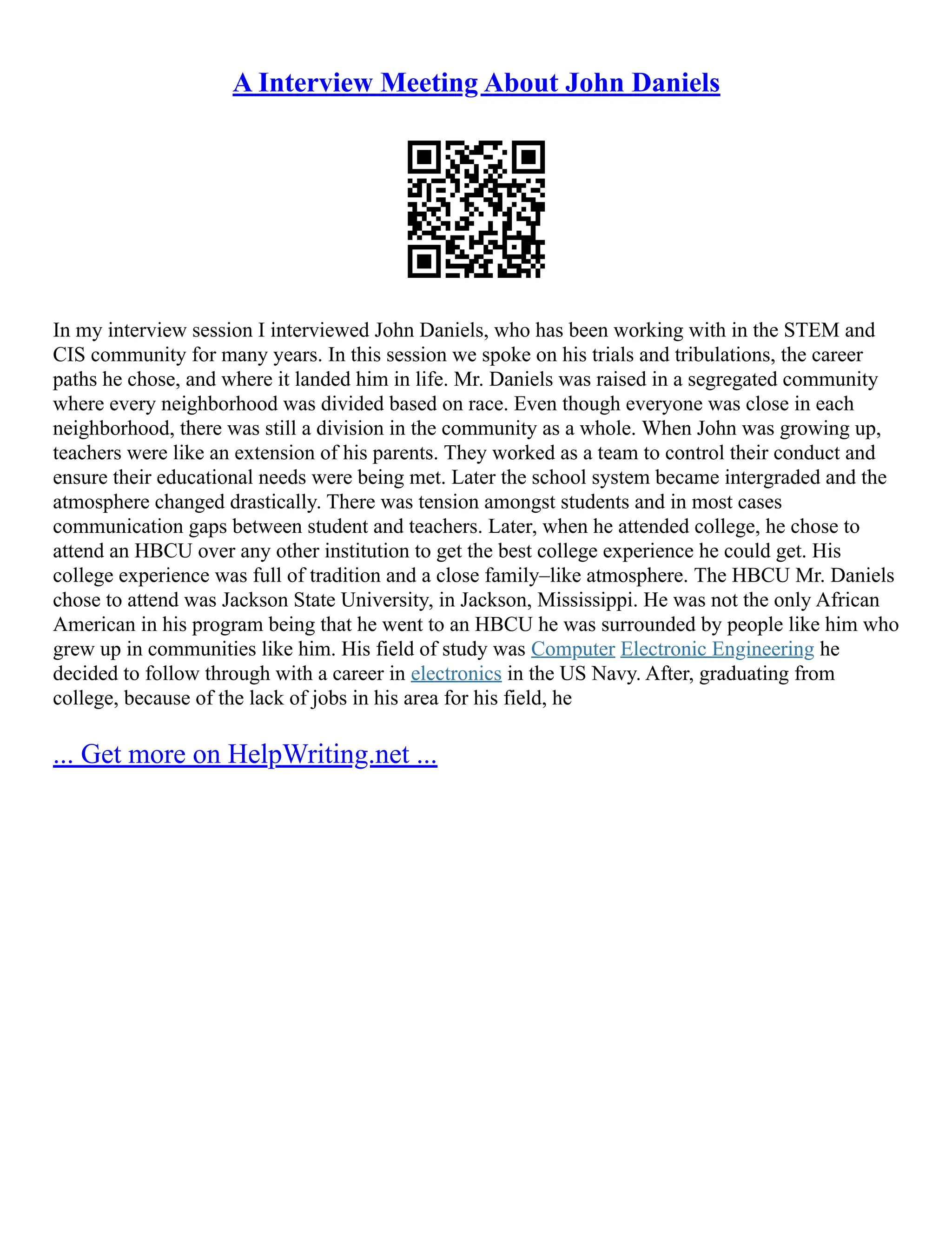 A Interview Meeting About John Daniels
In my interview session I interviewed John Daniels, who has been working with in the STEM and
CIS community for many years. In this session we spoke on his trials and tribulations, the career
paths he chose, and where it landed him in life. Mr. Daniels was raised in a segregated community
where every neighborhood was divided based on race. Even though everyone was close in each
neighborhood, there was still a division in the community as a whole. When John was growing up,
teachers were like an extension of his parents. They worked as a team to control their conduct and
ensure their educational needs were being met. Later the school system became intergraded and the
atmosphere changed drastically. There was tension amongst students and in most cases
communication gaps between student and teachers. Later, when he attended college, he chose to
attend an HBCU over any other institution to get the best college experience he could get. His
college experience was full of tradition and a close family–like atmosphere. The HBCU Mr. Daniels
chose to attend was Jackson State University, in Jackson, Mississippi. He was not the only African
American in his program being that he went to an HBCU he was surrounded by people like him who
grew up in communities like him. His field of study was Computer Electronic Engineering he
decided to follow through with a career in electronics in the US Navy. After, graduating from
college, because of the lack of jobs in his area for his field, he
... Get more on HelpWriting.net ...
 