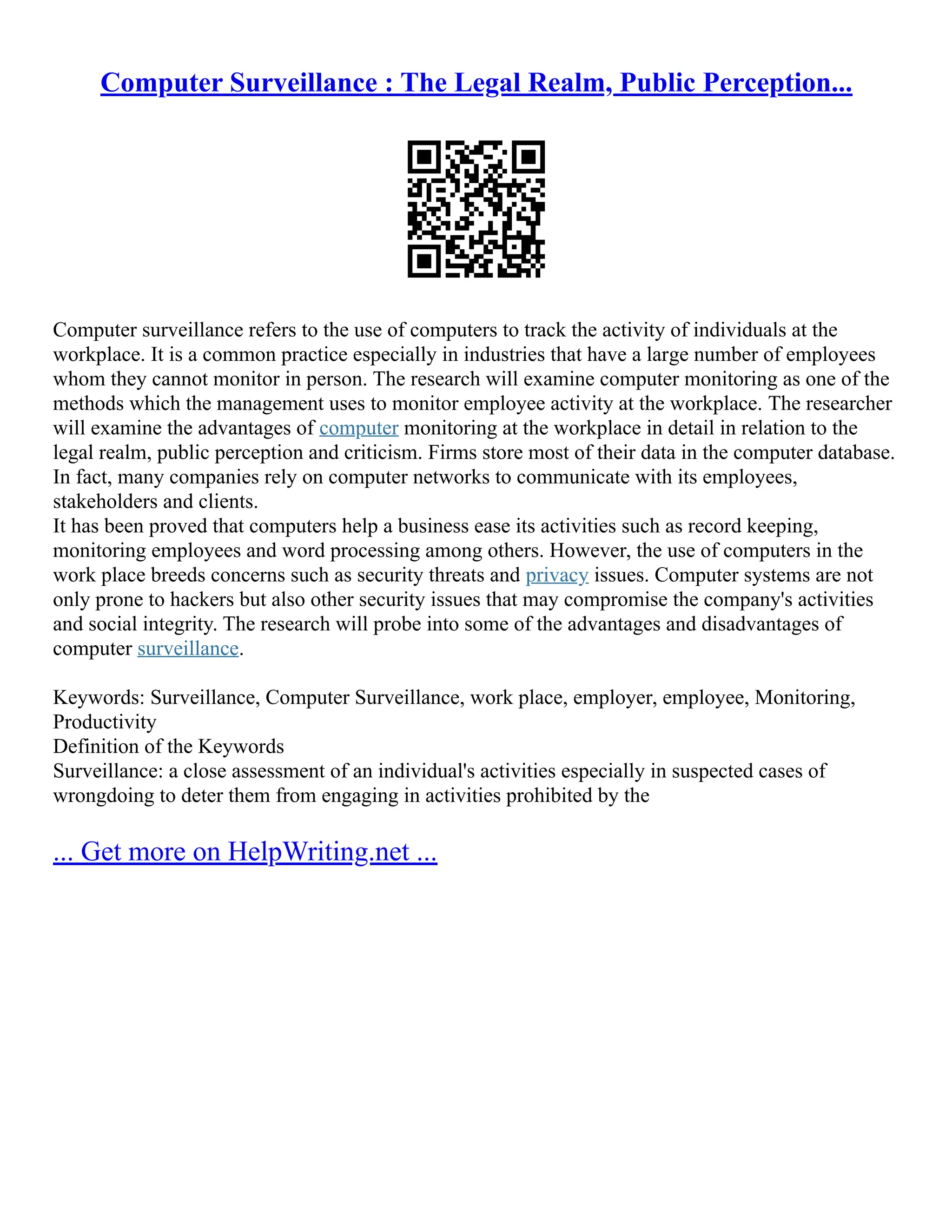 Computer Surveillance : The Legal Realm, Public Perception...
Computer surveillance refers to the use of computers to track the activity of individuals at the
workplace. It is a common practice especially in industries that have a large number of employees
whom they cannot monitor in person. The research will examine computer monitoring as one of the
methods which the management uses to monitor employee activity at the workplace. The researcher
will examine the advantages of computer monitoring at the workplace in detail in relation to the
legal realm, public perception and criticism. Firms store most of their data in the computer database.
In fact, many companies rely on computer networks to communicate with its employees,
stakeholders and clients.
It has been proved that computers help a business ease its activities such as record keeping,
monitoring employees and word processing among others. However, the use of computers in the
work place breeds concerns such as security threats and privacy issues. Computer systems are not
only prone to hackers but also other security issues that may compromise the company's activities
and social integrity. The research will probe into some of the advantages and disadvantages of
computer surveillance.
Keywords: Surveillance, Computer Surveillance, work place, employer, employee, Monitoring,
Productivity
Definition of the Keywords
Surveillance: a close assessment of an individual's activities especially in suspected cases of
wrongdoing to deter them from engaging in activities prohibited by the
... Get more on HelpWriting.net ...
 