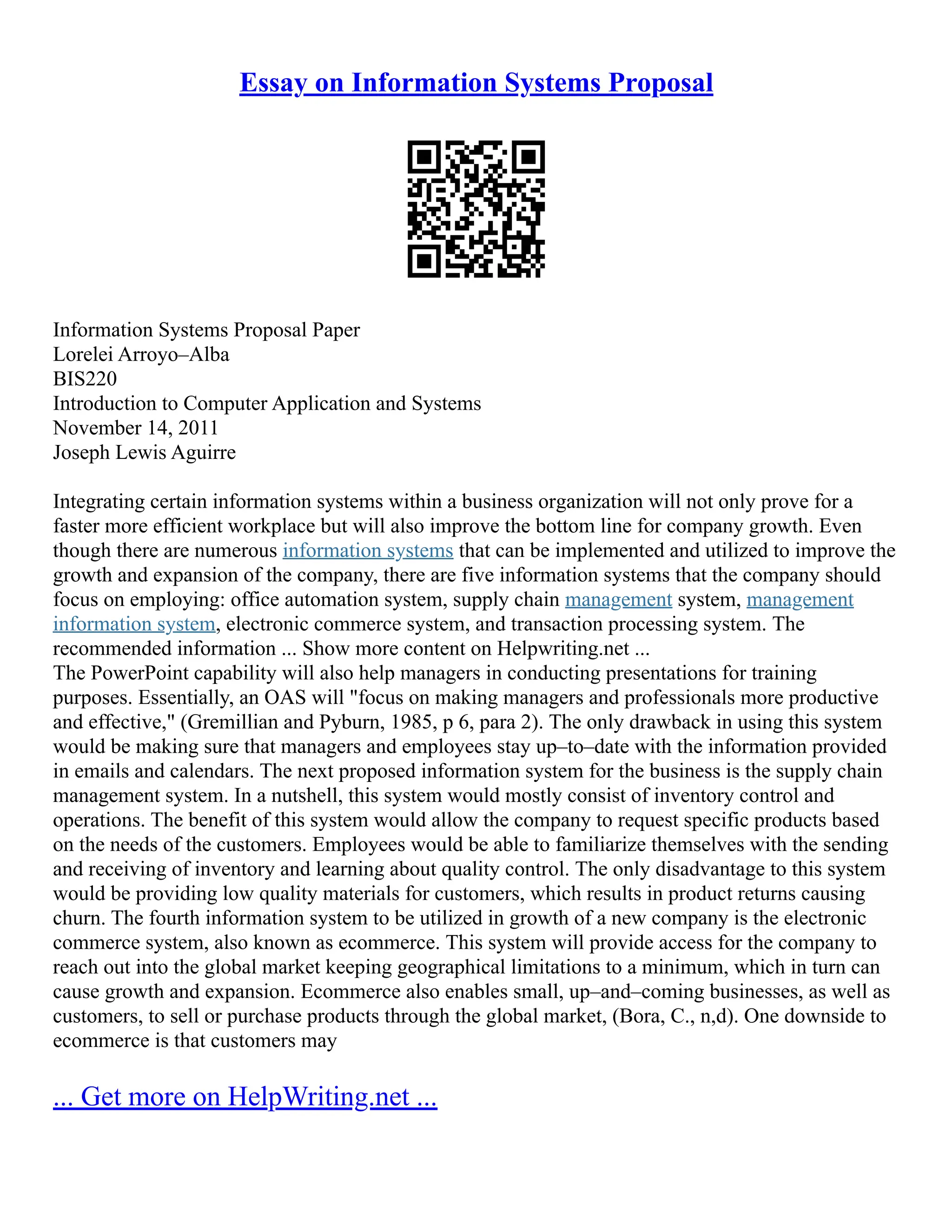 Essay on Information Systems Proposal
Information Systems Proposal Paper
Lorelei Arroyo–Alba
BIS220
Introduction to Computer Application and Systems
November 14, 2011
Joseph Lewis Aguirre
Integrating certain information systems within a business organization will not only prove for a
faster more efficient workplace but will also improve the bottom line for company growth. Even
though there are numerous information systems that can be implemented and utilized to improve the
growth and expansion of the company, there are five information systems that the company should
focus on employing: office automation system, supply chain management system, management
information system, electronic commerce system, and transaction processing system. The
recommended information ... Show more content on Helpwriting.net ...
The PowerPoint capability will also help managers in conducting presentations for training
purposes. Essentially, an OAS will "focus on making managers and professionals more productive
and effective," (Gremillian and Pyburn, 1985, p 6, para 2). The only drawback in using this system
would be making sure that managers and employees stay up–to–date with the information provided
in emails and calendars. The next proposed information system for the business is the supply chain
management system. In a nutshell, this system would mostly consist of inventory control and
operations. The benefit of this system would allow the company to request specific products based
on the needs of the customers. Employees would be able to familiarize themselves with the sending
and receiving of inventory and learning about quality control. The only disadvantage to this system
would be providing low quality materials for customers, which results in product returns causing
churn. The fourth information system to be utilized in growth of a new company is the electronic
commerce system, also known as ecommerce. This system will provide access for the company to
reach out into the global market keeping geographical limitations to a minimum, which in turn can
cause growth and expansion. Ecommerce also enables small, up–and–coming businesses, as well as
customers, to sell or purchase products through the global market, (Bora, C., n,d). One downside to
ecommerce is that customers may
... Get more on HelpWriting.net ...
 