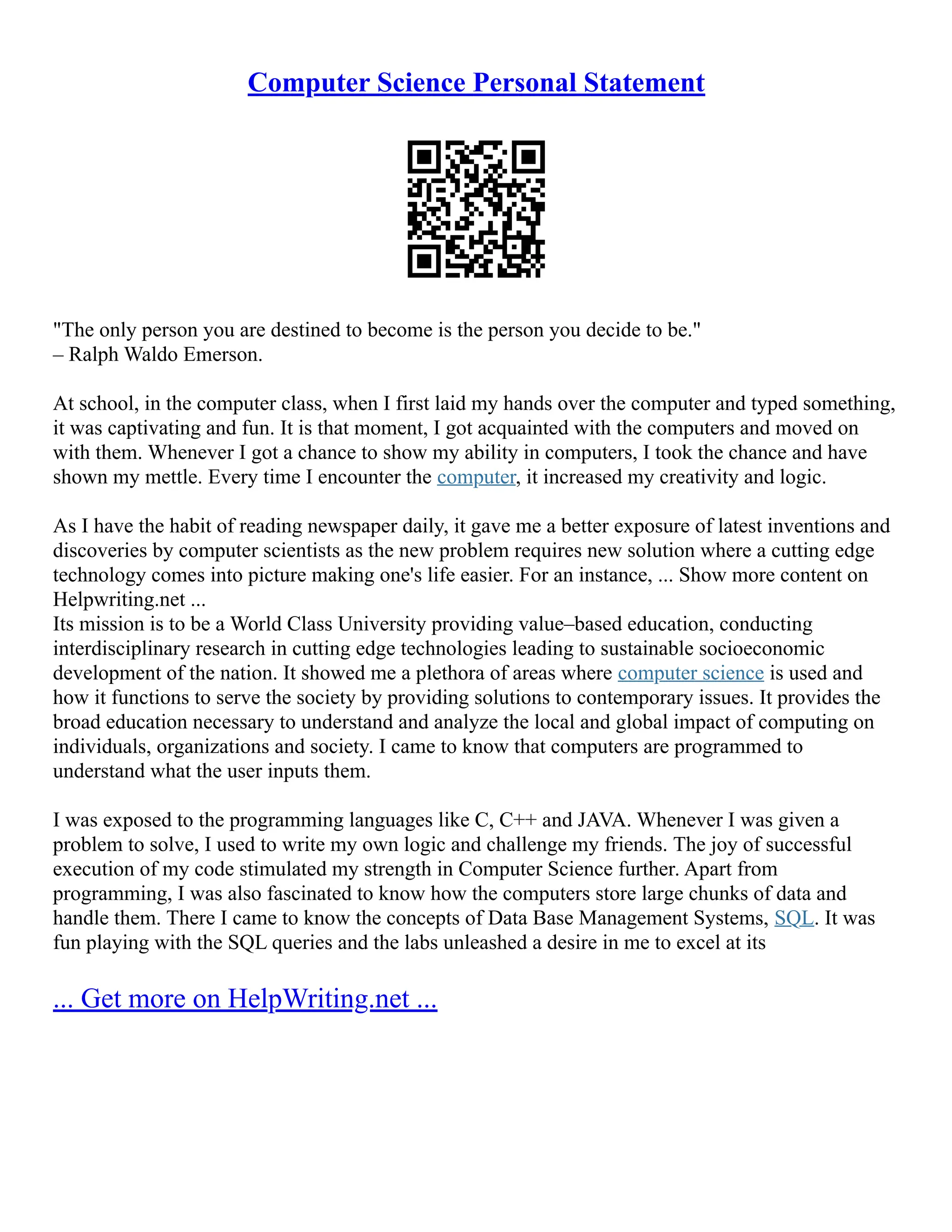 Computer Science Personal Statement
"The only person you are destined to become is the person you decide to be."
– Ralph Waldo Emerson.
At school, in the computer class, when I first laid my hands over the computer and typed something,
it was captivating and fun. It is that moment, I got acquainted with the computers and moved on
with them. Whenever I got a chance to show my ability in computers, I took the chance and have
shown my mettle. Every time I encounter the computer, it increased my creativity and logic.
As I have the habit of reading newspaper daily, it gave me a better exposure of latest inventions and
discoveries by computer scientists as the new problem requires new solution where a cutting edge
technology comes into picture making one's life easier. For an instance, ... Show more content on
Helpwriting.net ...
Its mission is to be a World Class University providing value–based education, conducting
interdisciplinary research in cutting edge technologies leading to sustainable socioeconomic
development of the nation. It showed me a plethora of areas where computer science is used and
how it functions to serve the society by providing solutions to contemporary issues. It provides the
broad education necessary to understand and analyze the local and global impact of computing on
individuals, organizations and society. I came to know that computers are programmed to
understand what the user inputs them.
I was exposed to the programming languages like C, C++ and JAVA. Whenever I was given a
problem to solve, I used to write my own logic and challenge my friends. The joy of successful
execution of my code stimulated my strength in Computer Science further. Apart from
programming, I was also fascinated to know how the computers store large chunks of data and
handle them. There I came to know the concepts of Data Base Management Systems, SQL. It was
fun playing with the SQL queries and the labs unleashed a desire in me to excel at its
... Get more on HelpWriting.net ...
 
