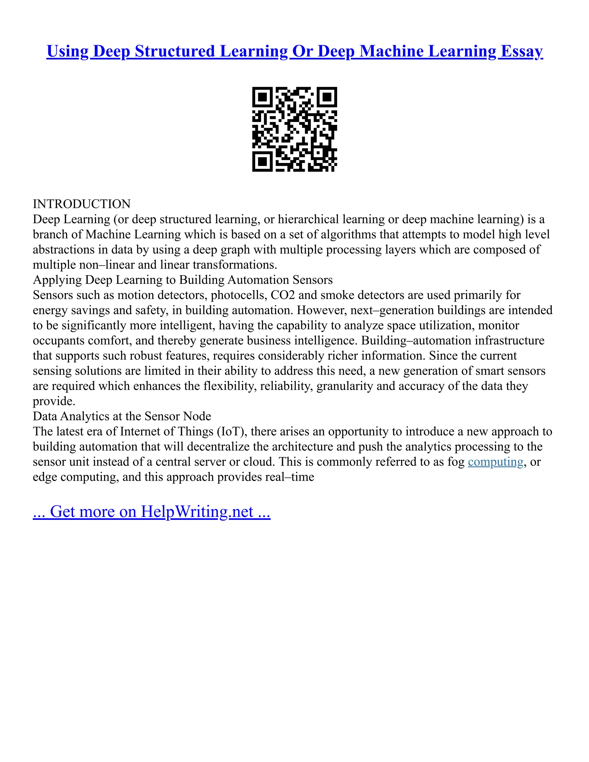 Using Deep Structured Learning Or Deep Machine Learning Essay
INTRODUCTION
Deep Learning (or deep structured learning, or hierarchical learning or deep machine learning) is a
branch of Machine Learning which is based on a set of algorithms that attempts to model high level
abstractions in data by using a deep graph with multiple processing layers which are composed of
multiple non–linear and linear transformations.
Applying Deep Learning to Building Automation Sensors
Sensors such as motion detectors, photocells, CO2 and smoke detectors are used primarily for
energy savings and safety, in building automation. However, next–generation buildings are intended
to be significantly more intelligent, having the capability to analyze space utilization, monitor
occupants comfort, and thereby generate business intelligence. Building–automation infrastructure
that supports such robust features, requires considerably richer information. Since the current
sensing solutions are limited in their ability to address this need, a new generation of smart sensors
are required which enhances the flexibility, reliability, granularity and accuracy of the data they
provide.
Data Analytics at the Sensor Node
The latest era of Internet of Things (IoT), there arises an opportunity to introduce a new approach to
building automation that will decentralize the architecture and push the analytics processing to the
sensor unit instead of a central server or cloud. This is commonly referred to as fog computing, or
edge computing, and this approach provides real–time
... Get more on HelpWriting.net ...
 