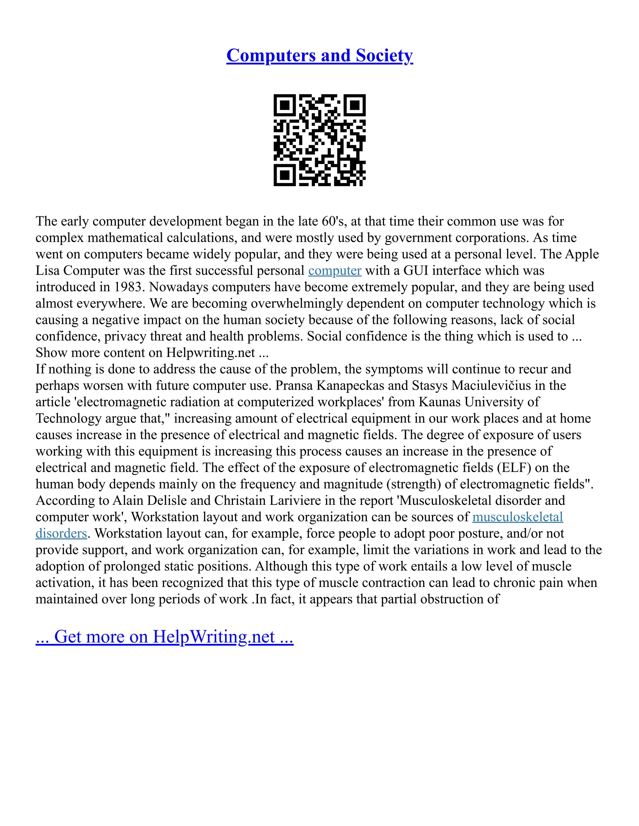 Computers and Society
The early computer development began in the late 60's, at that time their common use was for
complex mathematical calculations, and were mostly used by government corporations. As time
went on computers became widely popular, and they were being used at a personal level. The Apple
Lisa Computer was the first successful personal computer with a GUI interface which was
introduced in 1983. Nowadays computers have become extremely popular, and they are being used
almost everywhere. We are becoming overwhelmingly dependent on computer technology which is
causing a negative impact on the human society because of the following reasons, lack of social
confidence, privacy threat and health problems. Social confidence is the thing which is used to ...
Show more content on Helpwriting.net ...
If nothing is done to address the cause of the problem, the symptoms will continue to recur and
perhaps worsen with future computer use. Pransa Kanapeckas and Stasys Maciulevičius in the
article 'electromagnetic radiation at computerized workplaces' from Kaunas University of
Technology argue that," increasing amount of electrical equipment in our work places and at home
causes increase in the presence of electrical and magnetic fields. The degree of exposure of users
working with this equipment is increasing this process causes an increase in the presence of
electrical and magnetic field. The effect of the exposure of electromagnetic fields (ELF) on the
human body depends mainly on the frequency and magnitude (strength) of electromagnetic fields".
According to Alain Delisle and Christain Lariviere in the report 'Musculoskeletal disorder and
computer work', Workstation layout and work organization can be sources of musculoskeletal
disorders. Workstation layout can, for example, force people to adopt poor posture, and/or not
provide support, and work organization can, for example, limit the variations in work and lead to the
adoption of prolonged static positions. Although this type of work entails a low level of muscle
activation, it has been recognized that this type of muscle contraction can lead to chronic pain when
maintained over long periods of work .In fact, it appears that partial obstruction of
... Get more on HelpWriting.net ...
 