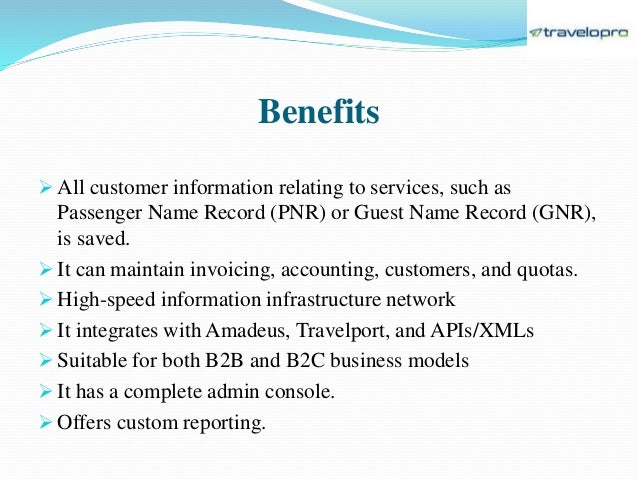 Benefits
 All customer information relating to services, such as
Passenger Name Record (PNR) or Guest Name Record (GNR),
is saved.
 It can maintain invoicing, accounting, customers, and quotas.
 High-speed information infrastructure network
 It integrates with Amadeus, Travelport, and APIs/XMLs
 Suitable for both B2B and B2C business models
 It has a complete admin console.
 Offers custom reporting.
 