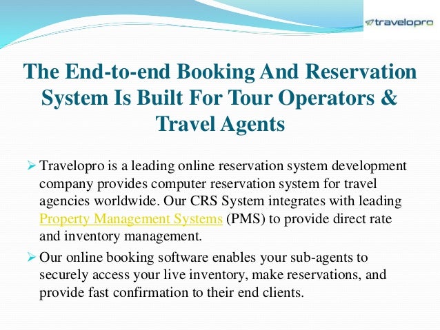 The End-to-end Booking And Reservation
System Is Built For Tour Operators &
Travel Agents
 Travelopro is a leading online reservation system development
company provides computer reservation system for travel
agencies worldwide. Our CRS System integrates with leading
Property Management Systems (PMS) to provide direct rate
and inventory management.
 Our online booking software enables your sub-agents to
securely access your live inventory, make reservations, and
provide fast confirmation to their end clients.
 