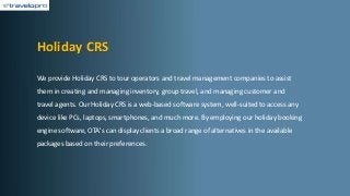Holiday CRS
We provide Holiday CRS to tour operators and travel management companies to assist
them in creating and managing inventory, group travel, and managing customer and
travel agents. Our Holiday CRS is a web-based software system, well-suited to access any
device like PCs, laptops, smartphones, and much more. By employing our holiday booking
engine software, OTA's can display clients a broad range of alternatives in the available
packages based on their preferences.
 