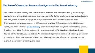 CRS - computer reservation system - connects to all providers via web services XML / API and brings
availability and pricing data in real-time. Users can search for flights, hotels, car rentals, and packages in
real-time, select and make the payment and get the confirmation voucher at the same time.
The travel reservation system supports B2C - end-user modules, B2B - agent modules, B2B2B - sub-
agents, and while-label. For airline inventory, it communicates with GDS systems like Amadeus, Galileo,
Travelport, and Sabre. For hotel inventory, it communicates with GTA, Hotelbeds, Hotelspro, Travco,
Tourico, DOTW, Bonotel, WCT, and others. An online booking system streamlines the booking process for
you and your clients by automating tasks such as collecting customer information, updating booking
information, payment, scheduling, and more.
 