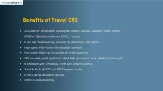 Benefits of Travel CRS
• All customer information relating to services, such as Passenger Name Record
(PNR) or Guest Name Record (GNR), is saved.
• It can maintain invoicing, accounting, customers, and quotas.
• High-speed information infrastructure network
• Fare quote, ticketing, & voucher generating process
• CRS are web-based applications that help you save time on administrative work.
• It integrates with Amadeus, Travelport, and APIs/XMLs
• Suitable for both B2B and B2C business models
• It has a complete admin console.
• Offers custom reporting.
 