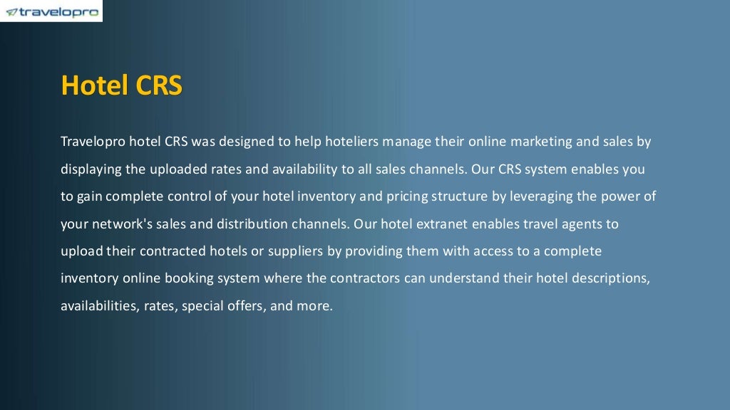 Hotel CRS
Travelopro hotel CRS was designed to help hoteliers manage their online marketing and sales by
displaying the uploaded rates and availability to all sales channels. Our CRS system enables you
to gain complete control of your hotel inventory and pricing structure by leveraging the power of
your network's sales and distribution channels. Our hotel extranet enables travel agents to
upload their contracted hotels or suppliers by providing them with access to a complete
inventory online booking system where the contractors can understand their hotel descriptions,
availabilities, rates, special offers, and more.
 