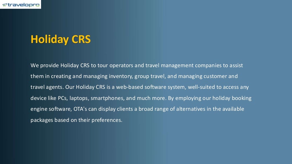 Holiday CRS
We provide Holiday CRS to tour operators and travel management companies to assist
them in creating and managing inventory, group travel, and managing customer and
travel agents. Our Holiday CRS is a web-based software system, well-suited to access any
device like PCs, laptops, smartphones, and much more. By employing our holiday booking
engine software, OTA's can display clients a broad range of alternatives in the available
packages based on their preferences.
 