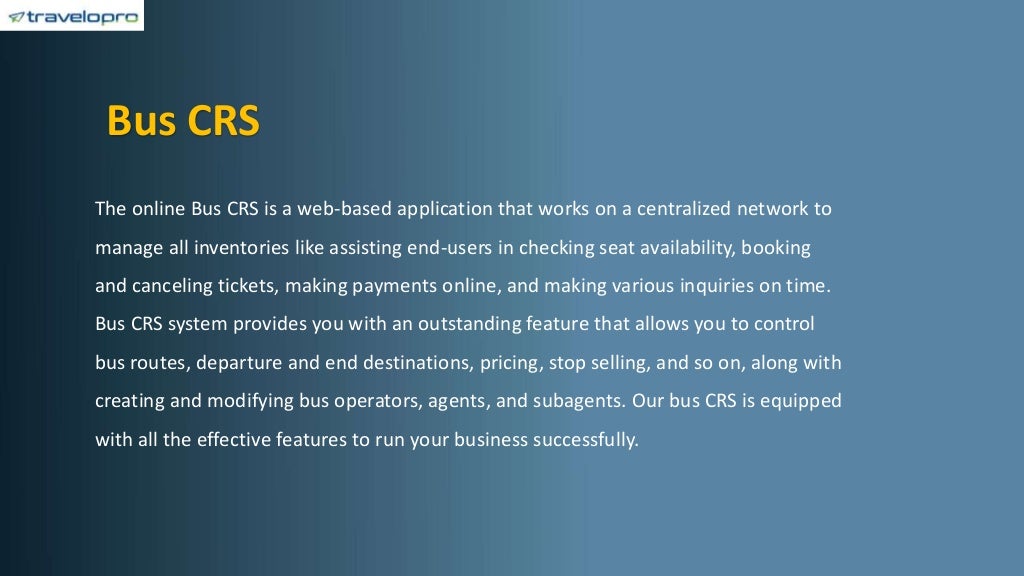 Bus CRS
The online Bus CRS is a web-based application that works on a centralized network to
manage all inventories like assisting end-users in checking seat availability, booking
and canceling tickets, making payments online, and making various inquiries on time.
Bus CRS system provides you with an outstanding feature that allows you to control
bus routes, departure and end destinations, pricing, stop selling, and so on, along with
creating and modifying bus operators, agents, and subagents. Our bus CRS is equipped
with all the effective features to run your business successfully.
 