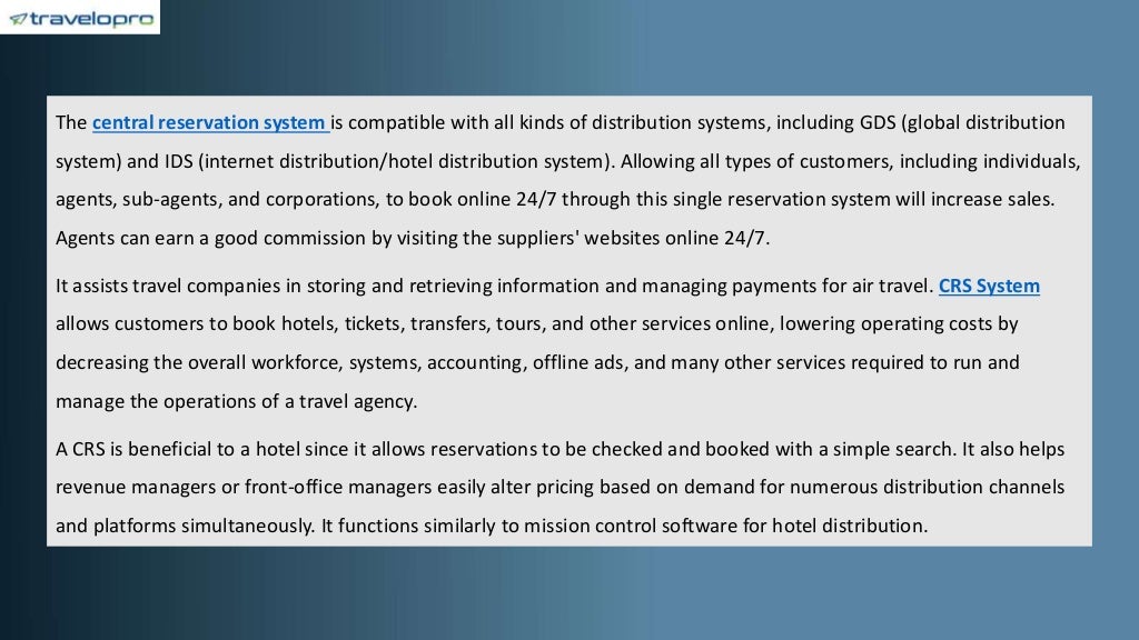 The central reservation system is compatible with all kinds of distribution systems, including GDS (global distribution
system) and IDS (internet distribution/hotel distribution system). Allowing all types of customers, including individuals,
agents, sub-agents, and corporations, to book online 24/7 through this single reservation system will increase sales.
Agents can earn a good commission by visiting the suppliers' websites online 24/7.
It assists travel companies in storing and retrieving information and managing payments for air travel. CRS System
allows customers to book hotels, tickets, transfers, tours, and other services online, lowering operating costs by
decreasing the overall workforce, systems, accounting, offline ads, and many other services required to run and
manage the operations of a travel agency.
A CRS is beneficial to a hotel since it allows reservations to be checked and booked with a simple search. It also helps
revenue managers or front-office managers easily alter pricing based on demand for numerous distribution channels
and platforms simultaneously. It functions similarly to mission control software for hotel distribution.
 