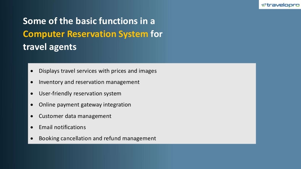 Some of the basic functions in a
Computer Reservation System for
travel agents
• Displays travel services with prices and images
• Inventory and reservation management
• User-friendly reservation system
• Online payment gateway integration
• Customer data management
• Email notifications
• Booking cancellation and refund management
 