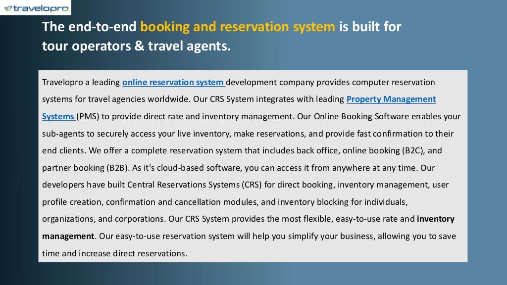 The end-to-end booking and reservation system is built for
tour operators & travel agents.
Travelopro a leading online reservation system development company provides computer reservation
systems for travel agencies worldwide. Our CRS System integrates with leading Property Management
Systems (PMS) to provide direct rate and inventory management. Our Online Booking Software enables your
sub-agents to securely access your live inventory, make reservations, and provide fast confirmation to their
end clients. We offer a complete reservation system that includes back office, online booking (B2C), and
partner booking (B2B). As it's cloud-based software, you can access it from anywhere at any time. Our
developers have built Central Reservations Systems (CRS) for direct booking, inventory management, user
profile creation, confirmation and cancellation modules, and inventory blocking for individuals,
organizations, and corporations. Our CRS System provides the most flexible, easy-to-use rate and inventory
management. Our easy-to-use reservation system will help you simplify your business, allowing you to save
time and increase direct reservations.
 