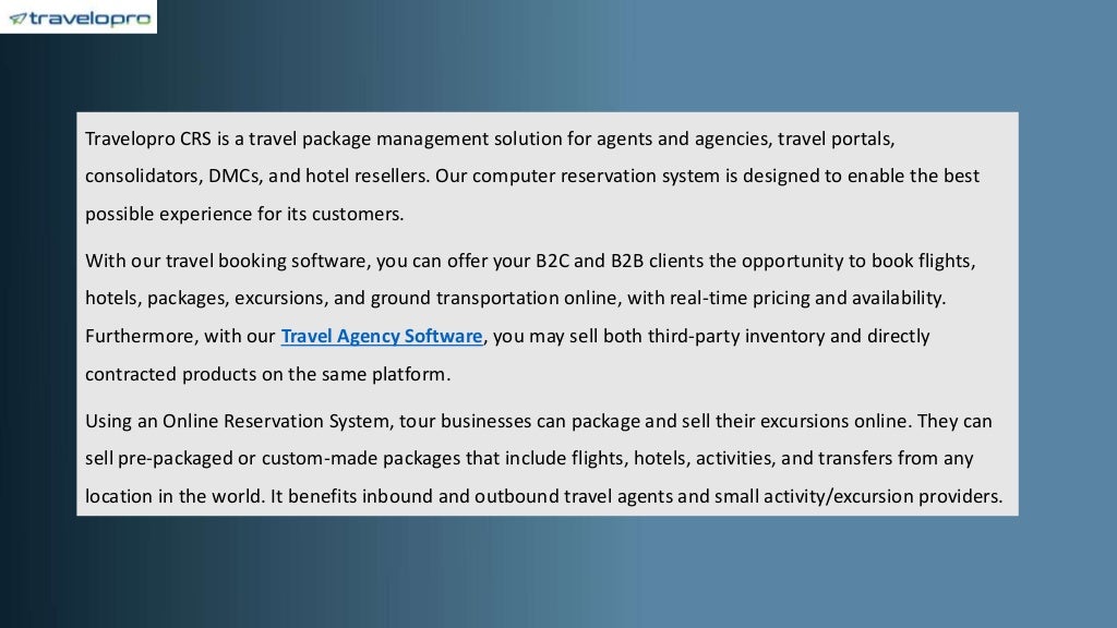 Travelopro CRS is a travel package management solution for agents and agencies, travel portals,
consolidators, DMCs, and hotel resellers. Our computer reservation system is designed to enable the best
possible experience for its customers.
With our travel booking software, you can offer your B2C and B2B clients the opportunity to book flights,
hotels, packages, excursions, and ground transportation online, with real-time pricing and availability.
Furthermore, with our Travel Agency Software, you may sell both third-party inventory and directly
contracted products on the same platform.
Using an Online Reservation System, tour businesses can package and sell their excursions online. They can
sell pre-packaged or custom-made packages that include flights, hotels, activities, and transfers from any
location in the world. It benefits inbound and outbound travel agents and small activity/excursion providers.
 