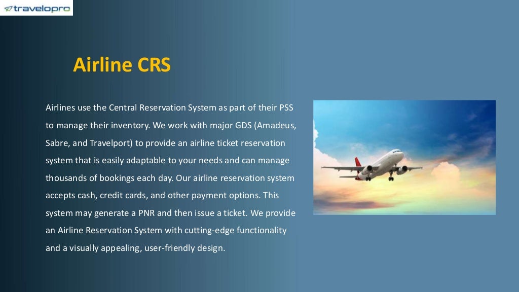 Airline CRS
Airlines use the Central Reservation System as part of their PSS
to manage their inventory. We work with major GDS (Amadeus,
Sabre, and Travelport) to provide an airline ticket reservation
system that is easily adaptable to your needs and can manage
thousands of bookings each day. Our airline reservation system
accepts cash, credit cards, and other payment options. This
system may generate a PNR and then issue a ticket. We provide
an Airline Reservation System with cutting-edge functionality
and a visually appealing, user-friendly design.
 