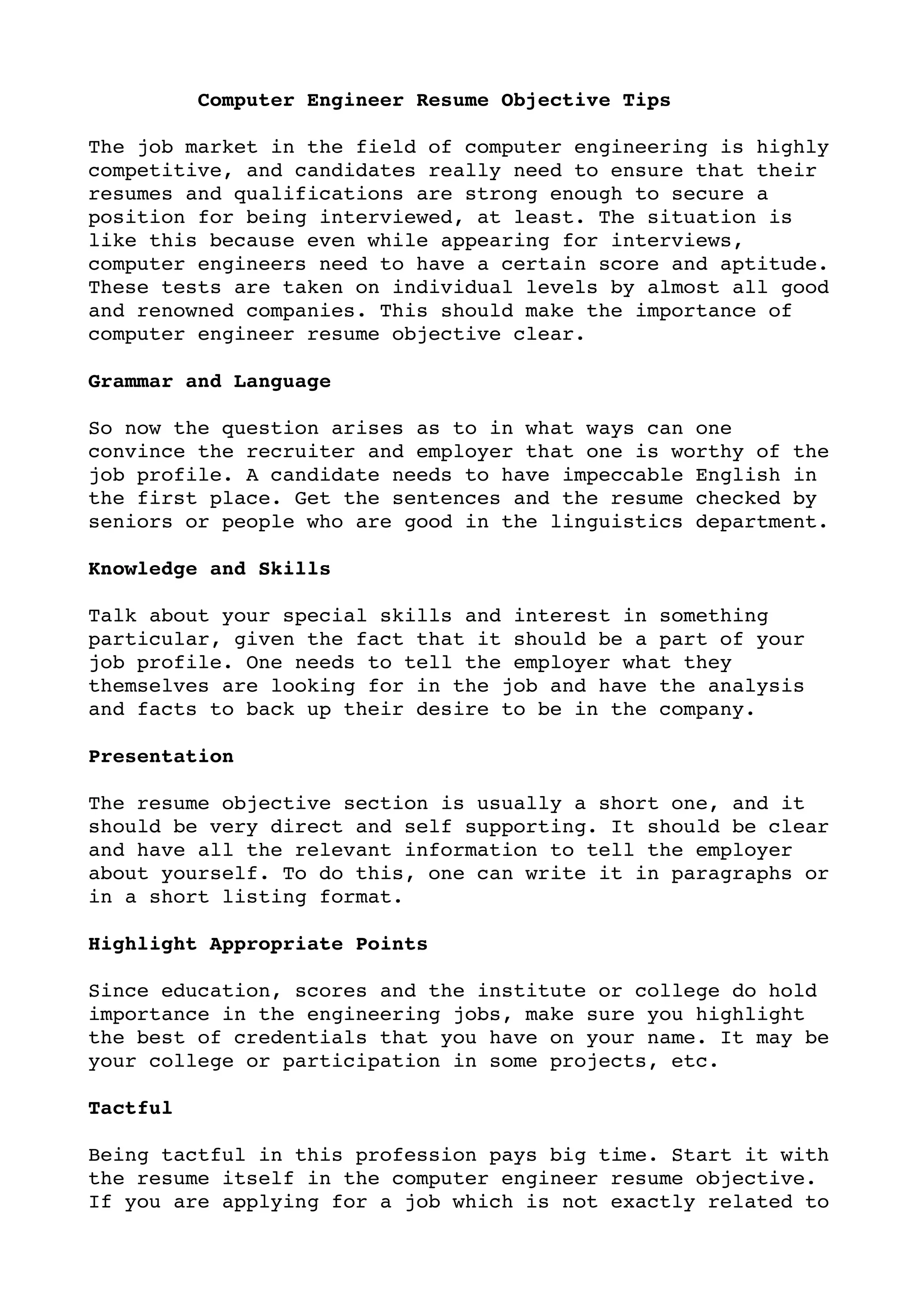          Computer Engineer Resume Objective Tips

The job market in the field of computer engineering is highly 
competitive, and candidates really need to ensure that their 
resumes and qualifications are strong enough to secure a 
position for being interviewed, at least. The situation is 
like this because even while appearing for interviews, 
computer engineers need to have a certain score and aptitude. 
These tests are taken on individual levels by almost all good 
and renowned companies. This should make the importance of 
computer engineer resume objective clear.

Grammar and Language 

So now the question arises as to in what ways can one 
convince the recruiter and employer that one is worthy of the 
job profile. A candidate needs to have impeccable English in 
the first place. Get the sentences and the resume checked by 
seniors or people who are good in the linguistics department.

Knowledge and Skills

Talk about your special skills and interest in something 
particular, given the fact that it should be a part of your 
job profile. One needs to tell the employer what they 
themselves are looking for in the job and have the analysis 
and facts to back up their desire to be in the company.

Presentation

The resume objective section is usually a short one, and it 
should be very direct and self supporting. It should be clear 
and have all the relevant information to tell the employer 
about yourself. To do this, one can write it in paragraphs or 
in a short listing format.

Highlight Appropriate Points

Since education, scores and the institute or college do hold 
importance in the engineering jobs, make sure you highlight 
the best of credentials that you have on your name. It may be 
your college or participation in some projects, etc.

Tactful

Being tactful in this profession pays big time. Start it with 
the resume itself in the computer engineer resume objective. 
If you are applying for a job which is not exactly related to 
 