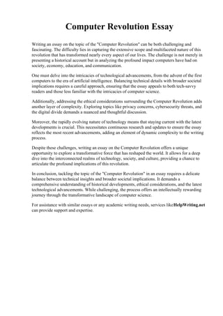 Computer Revolution Essay
Writing an essay on the topic of the "Computer Revolution" can be both challenging and
fascinating. The difficulty lies in capturing the extensive scope and multifaceted nature of this
revolution that has transformed nearly every aspect of our lives. The challenge is not merely in
presenting a historical account but in analyzing the profound impact computers have had on
society, economy, education, and communication.
One must delve into the intricacies of technological advancements, from the advent of the first
computers to the era of artificial intelligence. Balancing technical details with broader societal
implications requires a careful approach, ensuring that the essay appeals to both tech-savvy
readers and those less familiar with the intricacies of computer science.
Additionally, addressing the ethical considerations surrounding the Computer Revolution adds
another layer of complexity. Exploring topics like privacy concerns, cybersecurity threats, and
the digital divide demands a nuanced and thoughtful discussion.
Moreover, the rapidly evolving nature of technology means that staying current with the latest
developments is crucial. This necessitates continuous research and updates to ensure the essay
reflects the most recent advancements, adding an element of dynamic complexity to the writing
process.
Despite these challenges, writing an essay on the Computer Revolution offers a unique
opportunity to explore a transformative force that has reshaped the world. It allows for a deep
dive into the interconnected realms of technology, society, and culture, providing a chance to
articulate the profound implications of this revolution.
In conclusion, tackling the topic of the "Computer Revolution" in an essay requires a delicate
balance between technical insights and broader societal implications. It demands a
comprehensive understanding of historical developments, ethical considerations, and the latest
technological advancements. While challenging, the process offers an intellectually rewarding
journey through the transformative landscape of computer science.
For assistance with similar essays or any academic writing needs, services likeHelpWriting.net
can provide support and expertise.
 