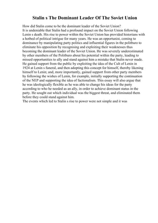 Stalin s The Dominant Leader Of The Soviet Union
How did Stalin come to be the dominant leader of the Soviet Union?
It is undeniable that Stalin had a profound impact on the Soviet Union following
Lenin s death. His rise to power within the Soviet Union has provided historians with
a hotbed of political intrigue for many years. He was an opportunist, coming to
dominance by manipulating party politics and influential figures in the politburo to
eliminate his opposition by recognising and exploiting their weaknesses thus
becoming the dominant leader of the Soviet Union. He was severely underestimated
by other members of the Politburo about his potential within the party, leading to
missed opportunities to ally and stand against him a mistake that Stalin never made.
He gained support from the public by exploiting the idea of the Cult of Lenin in
1924 at Lenin s funeral, and then adopting this concept for himself, thereby likening
himself to Lenin; and, more importantly, gained support from other party members
by following the wishes of Lenin, for example, initially supporting the continuation
of the NEP and supporting the idea of factionalism. This essay will also argue that
he was ideologically flexible as he was able to change his ideas for the party
according to who he needed as an ally, in order to achieve dominant status in the
party. He sought out which individual was the biggest threat, and eliminated them
before they could stand against him.
The events which led to Stalin s rise to power were not simple and it was
 