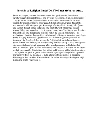 Islam Is A Religion Based On The Interpretation And...
Islam is a religion based on the interpretation and application of fundamental
scriptures geared towards the need of a growing, modernizing religious community.
The Qur an and the Prophet Mohammed s Sunnah and hadith serve as the main
sources for attaining religious knowledge. Scholars of Islam, Ulema, delegated a
mechanism in which they can gain knowledge after they have consulted the Quran
and Sunnah through ijtihad and qiyas. The flexibility with which they can use
reason, ijtihad, and analogies, qiyas, to answer questions of the time created doctrines
that shed light onto the growing concerns within the Muslim community. This
methodology has served to provide a path in which religious scholars can apply Islam
to the changing dynamics of gender roles. The modernizing world provided the
framework for female scholars to enter the field of religious study and interpret
Islam on their own. Drawing on their reasoning and their ability to make analogies to
stories within Islam helped women develop sound arguments within Islam that
codified women s rights. Muslim feminist used the religion of Islam as the backbone
of their movement by highlighting their rights and freedoms within Islamic scripture.
They opened the gates of ijtihad to reevaluate scripture pertaining to their rights in a
marriage free from the nuisances of male scholars. Religious tools in extracting
knowledge within the folds of Islam allowed women to challenge existing marriage
norms and gender roles based in
 
