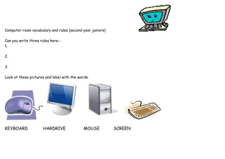 Computer room vocabulary and rules (second year juniors) 
Can you write three rules here:- 
1. 
2. 
3. 
Look at these pictures and label with the words. 
KEYBOARD HARDRIVE MOUSE SCREEN 

